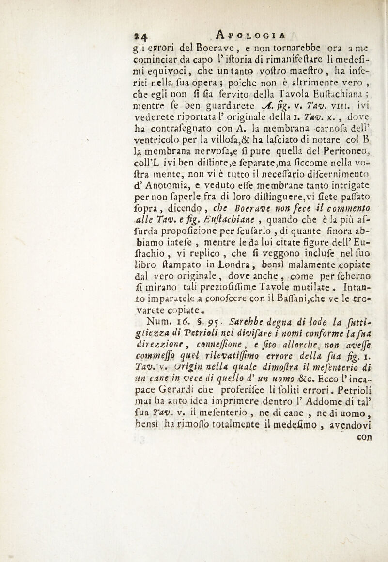 34 Apologià gli errori del Boerave , e non tornarebbe ora a me cominciar da capo l’iftoria di rimanifeftare li medefi- mi equivoci, che un tanto vol/ro maeltro , ha infe¬ riti nella fua opera ; poiché non è altrimente vero , che egli non fi fia fervito della Tavola Euftachiana ; mentre fe ben guardarete <A. fig. v. Tav. viti, ivi vederete riportata 1’ originale della i. Tav. x. , dove ha contrafegnato con A. la membrana camola deli' ventricolo per la villofa,& ha lafciato di notare col B la membrana nervofa,e fi pure quella del Peritoneo, coll’L ivi ben di(ìinte,e feparate,ma fìccome nella vo¬ li ra mente, non vi è tutto il necettario difeernimento d’ Anotomia, e veduto ette membrane tanto intrigate per non faperle fra di loro di(lingucre,vi liete pattato fopra, dicendo, che Boerave non fece il commento alle Tav. e jìg. Euflachiane , quando che è la più af- furda propofizione per fcufarlo , di quante finora ab¬ biamo intefe , mentre le da lui citate figure dell’Eu- fiachio , vi replico , che fi veggono inclufe nel fuo libro liampato in Londra, bensì malamente copiate dal vero originale , dove anche , come per fcherno fi mirano tali preziofittime Tavole mutilate . Intan¬ to imparatele a conofeere con il Battani,che ve le tro« varete copiate.. Num. i(5. §, pj- Sarebbe degna di lode la fatti- glie zza di Tetrioli nel divifare i nomi conforme la fa a direzzionr, conncfjìonc, e fito allorché non avejfe cotnmejfo quel rilevatiffimo errore della fua fig. i. Tav. v. urigin nella quale dimojìra il mefenterìo di un cane in vece di quello d' un uomo &c. Ecco l’ inca¬ pace Gerardi che proferifee li foliti errori. Petrioli mai ha auto idea imprimere dentro 1’ Addome di tal5 Tua Tav. v. ii mefenterio , ne di cane , ne di uomo , bensì ha rimoffo totalmente il medefimo , avendovi con