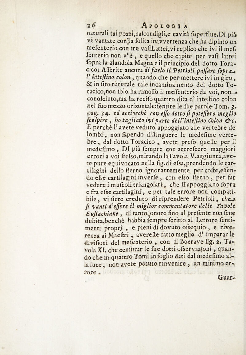 naturali tai pozzi,nafcondigli,e cavità fuperflue.Di più vi vantate conila lolita inavvertenza che ha dipinto un mefenterio con tre vafiLattei,vi replico che ivi il mef. fenterio non v’è, e quello che capite per vali lattei fopra la glandola Magna è il principio del dotto Tora¬ cico; Aderite ancora di farlo il Vetrioli paffare fopraj, P interino, co/oa^quando che per mettere ivi in giro, & in li.to naturale tale incaminamento del dotto To¬ racico,non folo ha ri modo il meffenterio-da voi, noa_j conofciuto,ma ha recifo. quattro dita d’intedino colon nel Tuo mezzo orizontale:fentite le Tue parole Tom. pag. 54. ed acciocché con ejfo dotto jì potejfero meglio f colpire , ho tagliato ivi parte delPintefiino Colon &c. £ perche l’avete veduto appoggiato alle vertebre de lombi, non fapendo didinguere le medefime verte¬ bre, dal dotto. Toracico ,. avete prefo quelle per il medefimo , DI più Tempre con accrefcere maggiori errori a voi ftefso,mirando laTavola V.aggiunta,ave¬ te pure equivocato nella fig.di efsa,prendendo le car¬ tilagini dello derno ignorantemente per code,eden~ do efse cartilagini in verfe , con efso derno, per far vederci mufcoli triangolari, che fi appoggiano Topra e fra efsc cartilagini, e per tale errore non compati¬ bile, vi fiete creduto di riprendere Petrioli, chea fi vanti d’ejfere il miglior commentatore delle Tavole Eufiachiane , di tanto ;onore fino al prefentc non Tene dubita,benché habbia Tempre fcritto al Lettore fenti- menti propri , e pieni di dovuto ofsequio , e rive¬ renza ai Maedri, averefte fatto megli» d’ imparar le divifioni del mefenterio , con il Boerave fig. 2. Ta-t v’ola XI. che cenfurar le Tue dotti ofservazioni, quan¬ do che in quattro Tomi in foglio dati dal medefimo al¬ la luce, non avete potuto rinvenire , un minimo er¬ rore Guar-