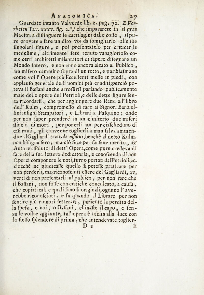 Guardate intanto Vaiverde lib. 2. pag. 72. JE Ver¬ ri) eien Tav. xxxv. fig. 2. V che impararcte in sì gran Maertri a dirtinguere le cartilagini dalle corte , sì pu¬ re provate a fare un dito voi da fomigliarlo alle fu e Angolari figure, e poi prefentatelo per criticar le medelìme , altrimente fete tenuto vanagloriofo co¬ me certi architetti milantatori di fapere difegnare un Mondo intero , e non anno ancora alzato al Publico , un mifero cammino fopra di un tetto, e purbiafmano come voi 1’ Opere più Eccellenti meflfe in piedi, con applaufo generale delli uomini più eruditijperciò po¬ teva il Baflani anche arrofiìrfi parlando publicamente male delle opere del Petrioli,e delle dette figure fen- za ricordarli, che per aggiungere due Rami all’libro dell’Kulm , compromdfo di fare ai Signori Barbiel- lini infigni Stampatori , e Librari a Pafquino ; onde per non faper prendere in un cimiterio due mifert ftinchi di morti, per ponerli un per ciafcheduno di efii rami, gli convenne toglierli a man falva ammen- due al Gagliardi tratt.de oflìbus, benché al detto Kulm. non bifognaflero ; ma ciò fece per farfene merito , & Autore afloluto di dett’ Opera,come pure credeva di fare della fua lettera dedicatoria , e conofcendo di non faperci componcre le noti,fumo portati dalPetrioli,ac¬ ciocché ne giudicafie quello li potefle praticare per non perderli, mariconofciuti efleredel Gagliardi, av. vertì di non prefentarli al publico , per non fare che il Baflani, non forte con critiche conculcato, a caufa , che copiati tali e quali fono li originali,ognuno 1’ ave- rebbe riconofciuti , e fu quando il Libraro per non fentire più rumori letterari , pazientò la perdita del¬ ia fpefa , e voi , o Baflani, chinafte il capo , e fen- za le vortre aggiunte, tal’ opera è ufeita alla luce con lo fleflò fplendoredi prima, che intendevate toglier- Dj ^ li