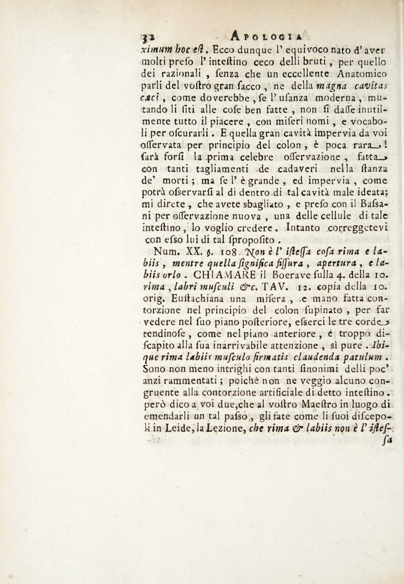 ximum hoc eli. Ecco dunque P equivoco nato d’aver molti prefo l’inteftino ceco delti bruti, per quello dei razionali , fenza che un eccellente Anatomico parli del voftro gran Tacco , ne della magna cavitai caci , come doverebbe , fé Pufanza moderna , mu¬ tando li (Iti alle cofe ben fatte , non fi dafie inutil¬ mente tutto il piacere , con miferi nomi , e vocabo¬ li per ofcurarli. E quella gran cavità impervia da voi oflervata per principio del colon , è poca rara__j ! farà forfi la -prima celebre olfervazione , fatta_> con tanti tagliamenti -de cadaveri nella ftanza de’ morti ; ma fe P è grande , ed impervia , come potrà ofservarfi al di dentrodi tal cavità male ideata; mi direte , che avete sbagliato , e prefo con il Bafsa- ni per ©(Tervazione nuova , una delle cellule ditale inteftino, lo voglio credere . Intanto correggetevi con efso lui di tal fpropofito . Num. XX. $. 108 .'Non è V ifieffa cofa rima e la- hiis , mentre quella lignifica fiffura , apertura , e la¬ bili orlo . CHIAMARE il Boera ve fulla 4. della io. rima , labri mufculi &c. TAV. 12. copia della io. orig. Euftachiana una mrfera , .e mano fatta con- torzione nel principio del colon fupinato , per far vedere nel fuo piano pofteriore, efserci le tre corde^ tendinofe, come nel piano anteriore , é troppo di- fcapito alla fua inarrivabile attenzione -, si pure . Ibi- querima labili mufculo firntatis claudenda patulum . Sono non meno intrighi con tanti Anonimi del Si poc’ anzi rammentati ; poiché non ne veggio alcuno con¬ gruente alla contorzione artificiale di detto inteftino . però dico a voi due,che al voftro Maeftro in luogo di emendarli un tal pafso , gli fate come li fuoi difcepo- 14 in Leide, la Lezione, che rima & labiis non è l’iftef-.