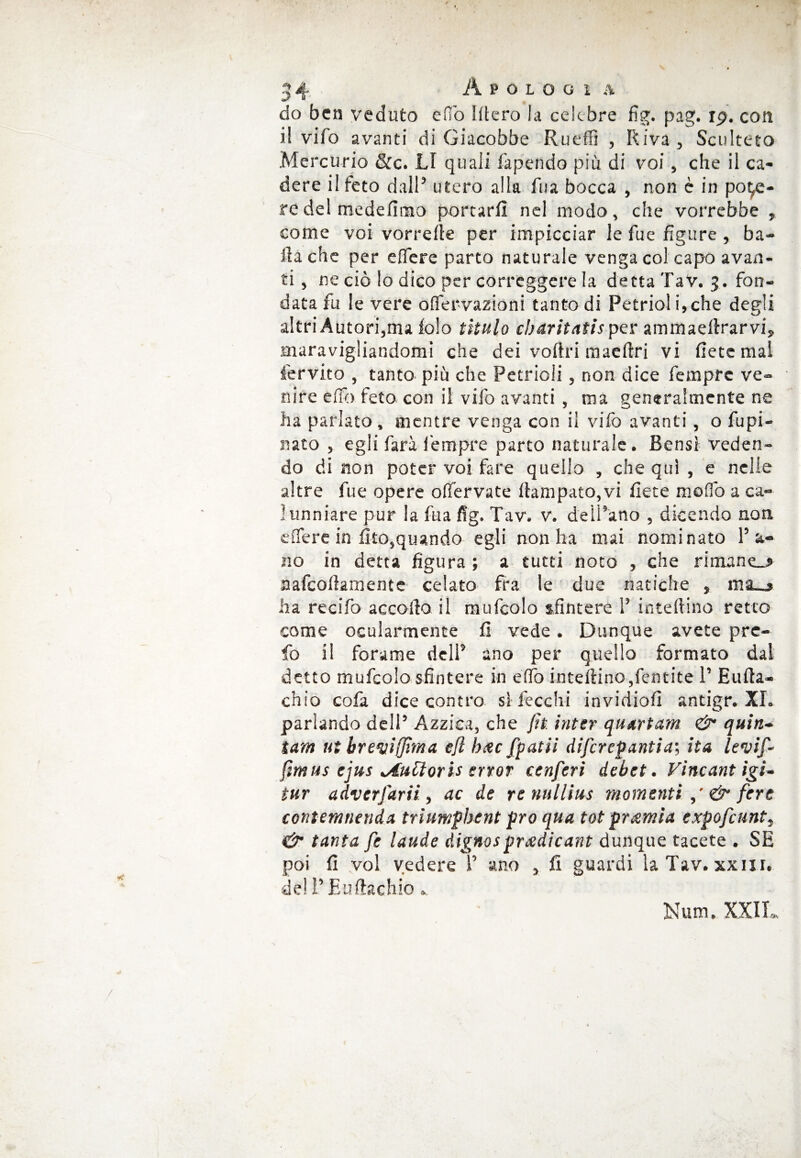 do ben veduto elio Utero la celebre fig. pag. rp. con il vifo avanti di Giacobbe Ruefìì , Riva , Sculteto Mercurio &c. LI quali fapendo più di voi, che il ca¬ dere il feto dall5 utero alla fua bocca , non è in pode¬ re del medefimo portarli nel modo, che vorrebbe , come voi vorrelle per impicciar le fue figure , ba¬ ila che per e fiere parto naturale venga col capo avan¬ ti , ne ciò lo dico per correggere la detta TaV. 3. fon¬ data fu le vere offervazioni tanto di Petrioli,che degli altri Autori,ma lolo titulo ebaritatis per ammaeltrarvi, maravigliandomi che dei vofiri maeftri vi liete mal fervito , tanto più che Petrioli, non dice Tempre ve¬ nire efib feto con il vifo avanti , ma generalmente ne ha parlato, mentre venga con il vifo avanti, o fupi- rsato , egli farà l'empre parto naturale. Bensì veden¬ do di non poter voi fare quello , che qui , e nelle altre fue opere ofiervate Rampato,vi liete mofio a ca¬ lunniare pur la fua fig. Tav. v. dell’ano , dicendo non effe re in Uro, quando egli non ha mai nominato l’a¬ no in detta figura ; a tutti noto , che rimaner aafeoftamente celato fra le due natiche , ma__» ha recifo accollo il raufcolo sfintere 1’ inteftino retto come ocularmente li vede. Dunque avete pre- fo il forame dell5 ano per quello formato dal detto mufcolo sfintere in elfo inteftino,fentite 1’ Eufta- chio cofa dice contro si fecchi invidio!! antigr. XI. parlando dell’ Azziea, che Jh inter quartana & quin¬ tana ut brevi (fitti a efl bxc fpatii difcrepantiai ita levif- ftmus cjus lAuttorh ervor cenferi debet. Vincant igi- tur adverfarti, ac de re nullius momenti,' & fere contemnenda triumpbent prò qua tot prcernia expofeunt, & tanta fe laude dignos prcedicant dunque tacete . SE poi li voi vedere 1’ ano , lì guardi la Tav. xxnr. dell’Euftachio » Num. XXII