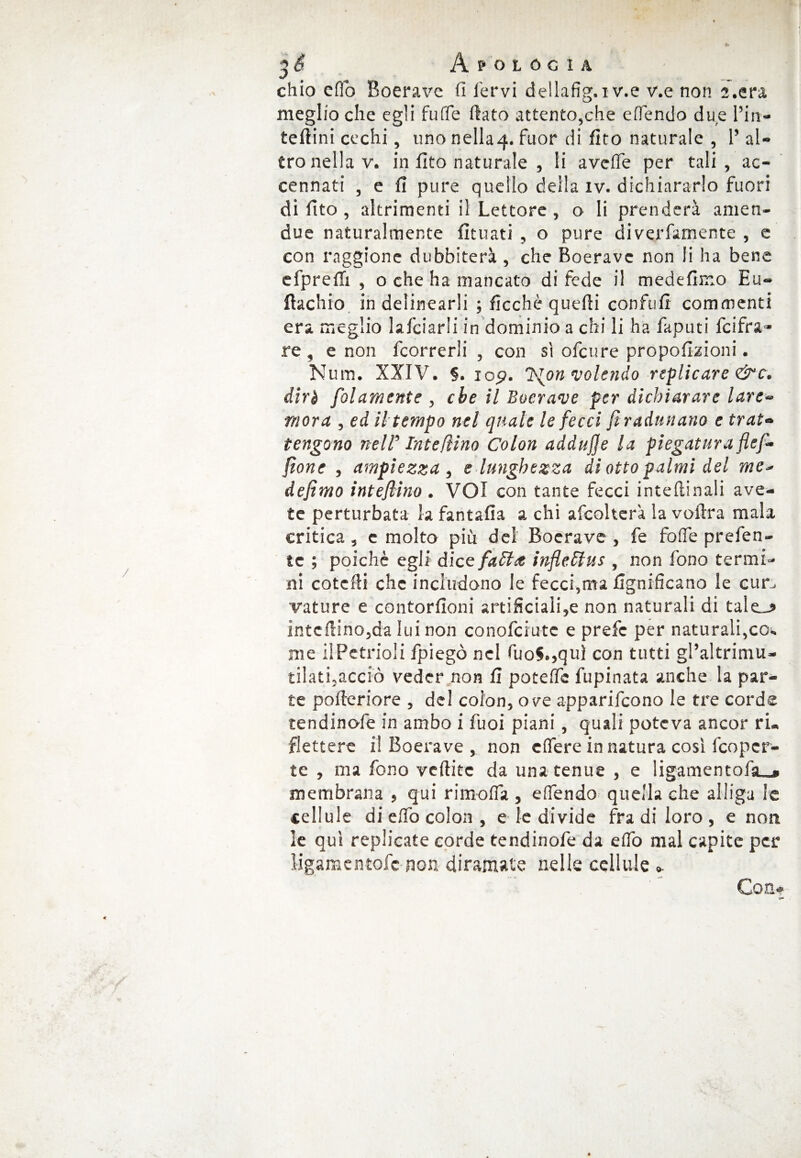 chio eflò Boerai'c fi fervi dellafig.iv.e v.e non s.era meglio che egli fu (Te fiato attento,che efiendo due l’irt- tefiini cechi, uno nella4. fuor di fito naturale , 1’ al¬ tro nella v. in fito naturale , li aveffe per tali, ac¬ cennati , e fi pure quello della iv. dichiararlo fuori di fito, altrimenti il Lettore, o li prenderà amen- due naturalmente fituati , o pure diverfamente , e con raggione dubbiterà , che Boerave non li ha bene efprelTi , o che ha mancato di fede il medefimo Eu- flachio in delinearli ; fioche quefii confili! commenti era meglio lafciarli in dominio a chi li ha faputi fcifra» re , e non fcorrerli , con sì ofcure propofizioni. Num. XXIV. §. iop. T^on volendo replicare &c. dirb folamente , che il Boerave per dichiarare lare- mora , ed il tempo nel quale lefecci [iradunano e trat¬ tengono nell’ Interino Colon addufle la piegatura flef- Iione , ampiezza, e lunghezza di otto palmi del me- dejìmo inteflino . VOI con tante fecci inteftinali ave¬ te perturbata la fantafia a chi afcoherà la voftra mala critica , c molto più del Boerave , fe folle prefen- te ; poiché egli dice fatine inflettiti , non fono termi¬ ni cotefii che includono le fecci,ma lignificano le cun vature e contorfioni artificiali,e non naturali di falena intcftinOjda lui non condolute e prefe per naturali,co», me ilPetrioli fpiegò nel fuo5.,qul con tutti gl’altrimu- tilati,acciò veder non fi potefic fupinata anche la par¬ te pofteriore , del colon, ove apparirono le tre corde tendinofe in ambo i fuoi piani, quali poteva ancor ri* flettere i! Boerave , non effere in natura così feoper- te , ma fono vefiitc da una tenue , e ligamentofa_» membrana , qui ri molla , efiendo quella che alliga le cellule di elfo colon , e- le divide fra di loro , e non le qui replicate corde tendinofe da effo mal capite per ligamentofc non diramate nelle cellule » •*- — ■'» Con*