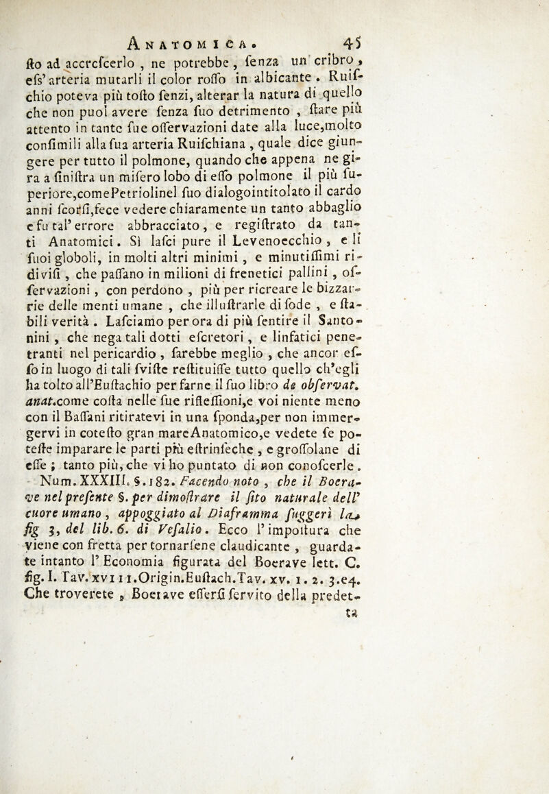 fto ad accrcfcerlo , ne potrebbe , fenza un cribro « efs’arteria mutarli il color roffo in albicante . Ruif- chio poteva più torto fenzi, alterar la natura di quello che non puoi avere fenza fuo detrimento , ftare piu attento in tante fue offervazioni date alla luce,molto confimili allafua arteria Ruifchiana , quale dice giun¬ gere per tutto il polmone, quando che appena ne gi¬ ra a finiftra un mifero lobo di effo polmone i! più fu- periore,comePetriolinel fuo dialogointitolato il cardo anni fcorfi,fece vedere chiaramente un tanto abbaglio e fu tal’errore abbracciato, e regirtrato da tan¬ ti Anatomici. Sì lafci pure il Levenoecchio , eli fuoi globoli, in molti altri minimi, e minutiffimi ri- divifi , che paffano in milioni di frenetici pallini, of¬ fervazioni , con perdono , più per ricreare le bizzar¬ rie delle menti umane , che illuftrarle di fode , e rta- . bili verità . Lafciamo per ora di più fentire il Santo- nini , che nega tali dotti efcretori, e linfatici pene¬ tranti nel pericardio , farebbe meglio , che ancor ef¬ fo in luogo di tali fvirte reftituiffe tutto quello ch’egli ha tolto all’Eurtachio per farne il fuo libro de obfervat. anat.come corta nelle fue riflellIoni,e voi niente meno con il BalTani ritiratevi in una fponda,per non immer¬ gervi in cotefto gran mare Anatomico,e vedete fe po¬ tè rte imparare le parti più eftrinleche , e groffolane di effe ; tanto più, che vi ho puntato di non conofcerle . Num. XXXIII. §.182. Facendo noto , che il Boera- <ve nel prefente §. per dimofìrare il fìto naturale dell’ cuore umano , appoggiato al Diaframma fuggerì Icl* fg 3, del lib.6. di Vefalio. Ecco l’importura che viene con fretta per tornarfene claudicante , guarda¬ te intanto P Economia figurata del Boerave lett. C. fig. I. Tav. xvi 1 i.Origin.Eurtach.Tav. xv. 1. 2. 3.64. Che troverete 9 Boetave efferfi fervito della predet-