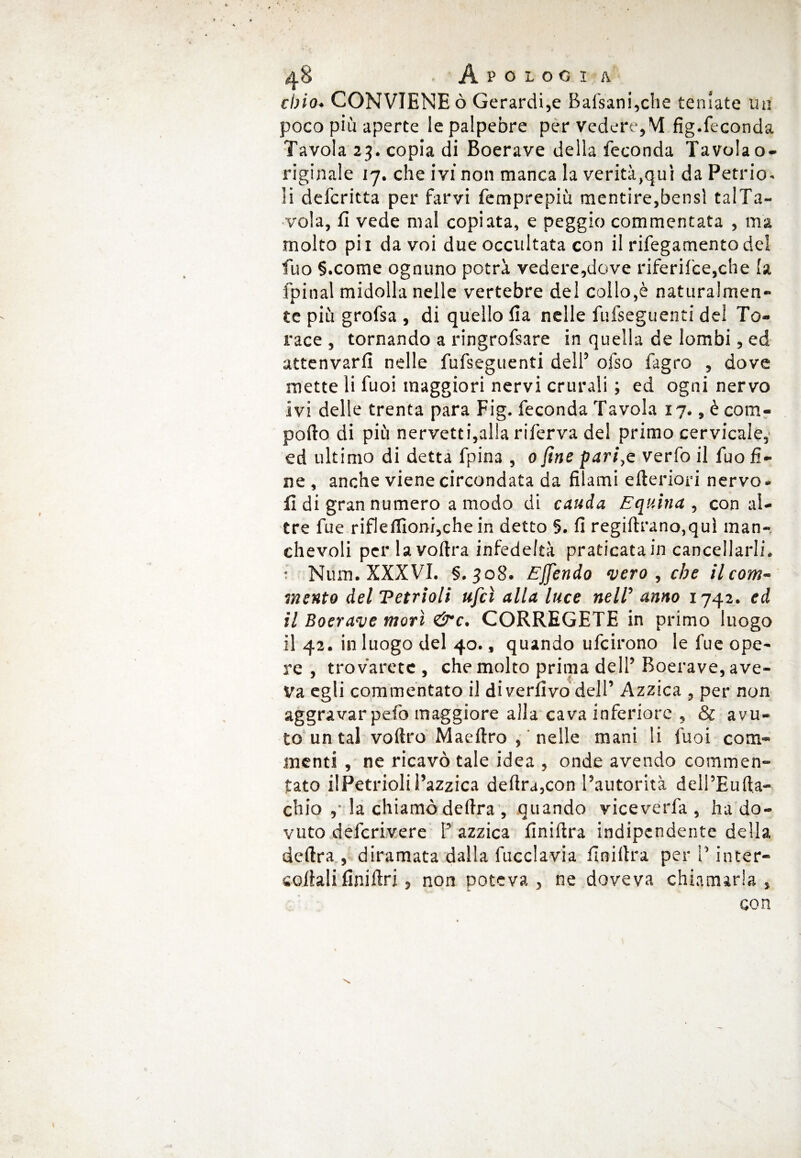 eh io* CONVIENE ò Gerardi,e Bafsani,che toniate un poco più aperte le palpebre per vedere,M fig.feconda Tavola 23. copia di Boerave della feconda Tavola o- riginale 17. che ivi non manca la verità,qui da Petrio- li defcritta per farvi femprepiù mentire,bensì talTa- vola, fi vede mal copiata, e peggio commentata , ma molto pii da voi due occultata con il rifegamento del fuo §.come ognuno potrà vedere,dove riferilce,che la fpinal midolla nelle vertebre del collo,è naturalmen¬ te più grofsa , di quello fia nelle fufseguenti del To¬ race , tornando a ringrofsare in quella de lombi, ed attenvarfi nelle fufseguenti dell5 ofso fagro , dove mette li fuoi maggiori nervi crurali ; ed ogni nervo ivi delle trenta para Fig. feconda Tavola 17., è com¬ porto di più nervetti,alla riferva del primo cervicale, ed ultimo di detta fpina , 0 fine pari,e verfo il fuo fi¬ ne , anche viene circondata da filami citeriori nervo, fi di gran numero a modo di cauda Equina, con al¬ tre fue riflellìonijche in detto 5. fi regiftrano,quì man¬ chevoli per la voftra infedeltà praticata in cancellarli. • Num. XXXVI. §.308. Effendo vero , che il com¬ mento del Tetrioli ufcì alla luce nelV anno 1742. ed il Boerave morì &c. CORREGETE in primo luogo il 42. in luogo del 40., quando ufcirono le fue ope¬ re , troverete , che molto prima dell’ Boerave, ave¬ va egli commentato il divertivo dell’ Azzica , per non aggravarpefo maggiore alla cava inferiore , & avu¬ to un tal voftro Maeftro , nelle mani li fuoi com¬ menti , ne ricavò tale idea , onde avendo commen¬ tato ilPetrioliBazzica delira,con l’autorità dell’Eufta- chio ,• la chiamò delira , quando viceverla , ha do¬ vuto deferivere P azzica finirtra indipendente della delira , diramata dalla fucclavia finirtra per l’inter¬ sonali finirtri, non poteva, ne doveva chiamarla, con