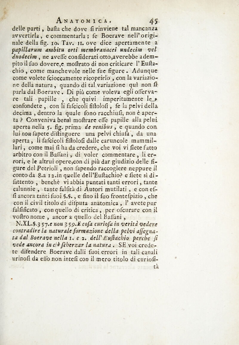 / Anatomica» 4 5. delie parti, baila che dove fi rinviene tal mancanza avvertirla, e commentarla ; fé Boerave nell’origi¬ nale della fig. io. Tav. n. ove dice apertamente a papillarum ambita orti membranacei undecim vel duodecim , ne aveffe confiderati otto,averebbe adem« pito il Tuo dovere,c mofirato di non criticare l’Eufta- chio , come manchevole nelle Tue figure . Adunque come volete fcioccamente ricoprirlo , con la variazio¬ ne della natura , quando di tal variazione qui non fi parla dal Boerave . Di più come voleva egli offerva- re tali papille , che quivi imperitamente le_» confondete , con li fafcicoli fiftolofi , fe la pelvi della decima , dentro la quale fono racchi ufi, non è aper¬ ta ? Conveniva bensì mofirare effe papille allapelui aperta nella 5. fig. prima de renibus , e quando con lui non fapete diltinguere una pelvi chiufa , da una aperta , li fafcicoli fiftolofi dalle caruncole mammil¬ lari , come mai fi ha da credere, che voi vi fiete fatto arbitro con il Baffani, di voler commentare, li er¬ rori, e le altrui opere,con di più dar giudizio delle fi¬ gure dei Petrioli , non fapendo raccoglere neppure il conto da 8.a 12.in quelle deH’Euftachio? e fiete si di- fattento , benché vi abbia puntati tanti errori, tante calunnie , tante fallita di Autoi'i mutilati, e con ef- fi ancora tantifuoi §.§., e fino il fuo frontefpizio , che con il civii titolo di difputa anatomica , 1’ avete pur falfificato , con quello di critica, per ofcurare con il voftronome , ancor a quello del Baffani, N.XL.5.J 57.e non 5 5p.E cofa curiofa in verità vedere contradire la naturale formazione della pelvi afjegna- ta dal Boerave nella 1. e 2. dell' Eufiacbio perche fi vede ancora in cìà fcherzar la natura . SE voi crede¬ te difendere Boerave dalli fuoi errori in tali canali tirinoli da effo non finteli con il mero titolo di curiofi- tà