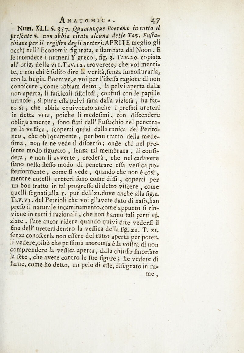 Num. XLI. §. 557. Quantunque Boerave in tutto il prefente §. non abbia citato alcuna delle Tav. Eujìa- cbianeper il regifiro degli ureterj. APRITE meglio gli occhj nell’ Economia figurata, eflampata dal Noon . E fé intendete i numeri Y greco , fig. 3. Tav.2p. copiata all’ orig. della vi i.Tav. 12. troverete, che voi menti¬ te, e non chi è {olito dire la verità,fenza impofiurarla, con la bugia. Boerave,e voi per l’iflelfa ragione di non conofcere , come abbiatn detto , la pelvi aperta dalla non aperta, li fafcicoii fiflolofi , confufi con le papille urinofe , si pure efla pelvi fana dalla viziofa , ha fat¬ to sì , che abbia equivocato anche i prefati ureteri in detta vu«, poiché li medefimi, con difcendcre obliqu amente , fono flati dall* Euftachio nel penetra¬ re la vellica , {coperti quivi dalla tunica del Perito¬ neo , che obliquamente , per bon tratto della mede- fìma , non fe ne vede il difcenfo; onde chi nel pre- fente modo figurato , fenza tal membrana , li confi¬ derà , e non li avverte , crederà , che nel cadavere fiano nello fieftò modo di penetrare e(Ta vellica po- fleriormente , come fi vede , quando che non è così, mentre cotefti ureteri fono come dilli , coperti per un bon tratto in tal progreflodi detto vifcere , come quelli fegnatiaila 1. pur dell’xi.dove anche allafig.i. Tav.vi. del Petrioli che voi gl’avete dato di nafo,haa prefo il naturale incaminamento,come appunto fi rin¬ viene in tutti i razionali , che non hanno tali parti vi¬ ziate . Fate ancor ridere quando quivi dite vederli il fine dell’ ureteri dentro la velfica della fig. xi. T. xi. fenza conofcerla non elfere del tutto aperta per poter¬ li vedere,oibò che pe Ifima anotomia è la voflra di non comprendere la vellica aperta, dalla chiufa: fmorfate ja fete , che avete contro le file figure ; he vedete di farne, come ho detto, un pelo di effe, difegnato in ra¬ me ,