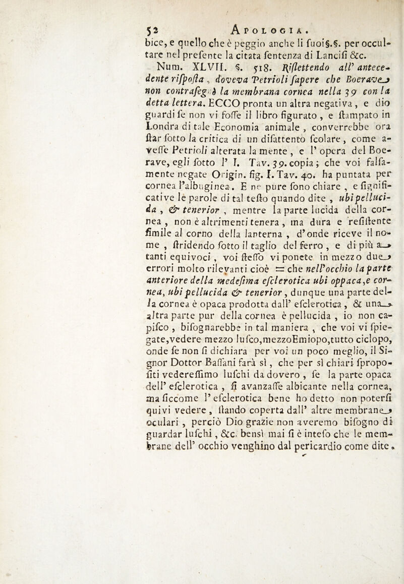 bice, e quello che è peggio anche li fuoi§.§. per occul¬ tare nel prefente la citata fentenza di Lancili &c. Num. XLVII. 518. jRiflettendo all* antece- dente rifpofìa -, doveva Vetrioli fapere che Boerave-J non contrafegùò la membrana cornea nella 39 conia detta lettera. ECCO pronta un altra negativa , e dio guardi fe non vi fotte il libro figurato , e ftampato in Londra di tale Economia animale, converrebbe ora ftar lotto la critica di un dilattento fcolare , come a- yelfe Vetrioli alterata la mente , e 1' opera del Boe- rave, egli fiotto P I. Tav. 39. copia ; che voi falla- niente negate Grigio, fig. {.Tav. 40. ha puntata per cornea Palbuginea. E ne pure fono chiare , e fig nifi-- cative le parole di tal tetto quando dite 5 ubi pelluci¬ da , & tenerlo? , mentre la parte lucida della cor¬ nea , non è altrimenti tenera 5 ma dura e refittente firn ile al corno della lanterna , d’onde riceve il Ra¬ me , flridendo fiotto il taglio del ferro , e di più &-» tanti equivoci , voi Ite fio vi ponete in mezzo due_* errori molto rilevanti cioè rr che nell*occhio la parte anteriore della mede/ima efclerotica ubi oppaca^e cor- ne Ut ubi pellucida & teneriar, dunque una parte del¬ ia cornea è opaca prodotta dall’ efclerotica , & una_> altra parte pur della cornea è pellucida , io non ca¬ pifico 5 bifognarebbe in tal maniera s che voi vi fpie- gate,vedere mezzo lu fico, mezzoEmiopo,tutto ciclopo, onde fe non fi dichiara per voi un poco meglio, il Si¬ gnor Dottor Battimi farà sì, che per si chiari fprope¬ riti vederelfimo lufchi da dovero , fe la parte opaca dell’efclerotica , fi avanzaffe albicante nella cornea, maficcome 1’efclerotica bene ho detto non poterli quivi vedere, fiando coperta dall’ altre membrane.* oculari , perciò Dio grazie non averemo bifogno di guardar lufchi, &c bensì mai fi è intefo che le mem¬ brane dell5 occhio venghino dal pericardio come dite *