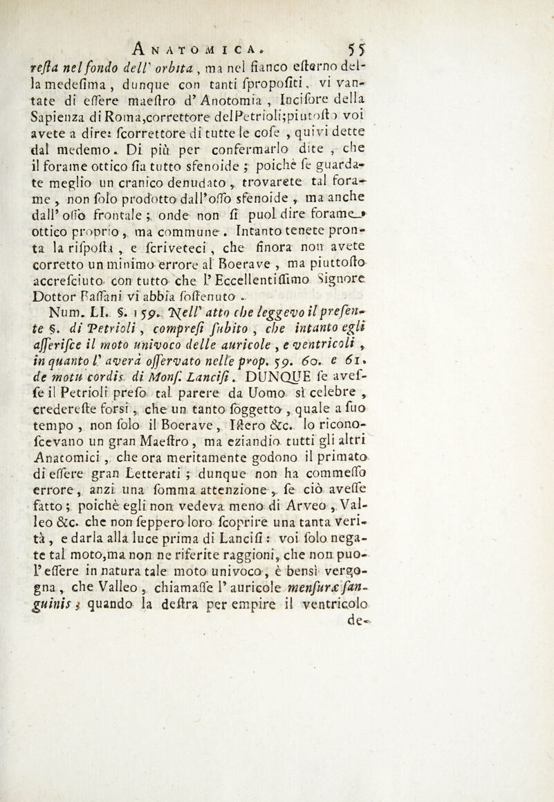 refla nel fondo deli orbita , ma nel fianco efierno del¬ la medefima , dunque con tanti fpropofitK vi van¬ tate di edere maedro d*Anotomia, Incifbre della Sapienza di Roma,correttore deIPetrioli;piut.ofi a voi avete a dire* /correttore di tutte le cofe , quivi dette dal medemo.. Di più per confermarlo dite rche il forame ottico fia tutto sfenoide ; poiché fe guarda* te meglio un cranico denudato * trovarete tal fora¬ me j non folo prodotto-dal Rodò sfenoide , ma anche dall5 ofiò frontale * onde non fi puoi dire forame_> ottico proprio ,, ma common e . Intanto tenete pron¬ ta la rifpofta , e fcriveteci , che finora non avete corretto un minimo errore ai Boerave , ma piuttofio accrefciuto con tutto che l’Eccellentifiimo Signore Dottor Padani vi abbia fofienuto Num. LL §. i 55?. Ts{elT atto che leggevo il prefetti te §* di Vetrioli, comprefi fubito , che intanto egli ajferifce il moto univoco delle auricole , e ventricoli , in quanto l' averà ojfervato nelle p*op. <59. 6o. v 61* de motn cordis di Monf Lancifi. DUNQUE fe avel¬ ie il Petrioli prefo tal parere da Uomo si celebre , crederefte torsi % che un tanto foggetto , quale a ilio tempo , non folo il Boerave, Ifiero &c. lo ricono- fcevano un gran Maefiro , ma eziandio tutti gli altri Anatomici , che ora meritamente godono il primato di effere gran Letterati ; dunque non ha commefio errore, anzi una fomma attenzione 5> fe ciò avelie fatto; poiché egli non vedeva meno di Arveo, Val¬ lee &c. che non fepperoloro /coprire una tanta veri¬ tà , e darla alla luce prima di Lancifi .* voi folo nega¬ te tal moto,ma non ne riferite raggioni, che non puo- Federe in natura tale moto univoco , è bensì vergo¬ gna , che Valico 5 chiamale V auricole menfurxfan- guinis i quando la deftra per empire il ventricolo de*