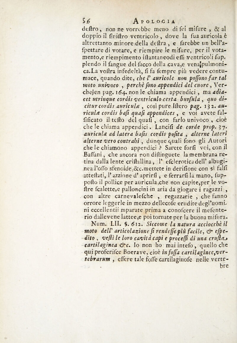 deliro, non ne vorrebbe meno di fei mifure , & al doppio il finiftro ventricolo , dove la fua auricola è altrettanto minore della delira , e farebbe un belPa- fpettaredi votare, e riempire le mifure, per ii vota- mentore riempimento iftantaneodi efiì ventricoli fup^ plendo il fangue del facco della cava,e venajpulmoni- ca.La vollra infedeltà, fi fa fempre più vedere contu¬ mace, quando dite, che V aurìcole non pojfono far tal moto univoco , perché fono appendici del cuore, Ver- cbejen pag. 164. non le chiama appendici , ma adia- cet utrinque cordis ventriculo certa burfnla , quodì- citur cordis auricula , così pure Iftero pag. 132. au- ricula cordis bufi quafi appendkes , e voi avete fal- fificato il te Ito del quali , con farlo univoco , cioè che le chiama appendici • Lancili de corde prop. 37* auricuhe ad luterà bafts cordis pofita , alterne Uteri alterne vero contraili, dunque quali fono gli Autori che le chia-mono appendici ? Sarete forfi voi, con il Baffani, che ancora non diftinguete la membrana re¬ tina dalla lente crilfallina, P efcìeroticadelP albugi- nea Pollo sfencide,&c.mettete in derilione con sì falli attelhti, P azzione d’ aprirli, e ferrarli la mano, fup- polto il pollice per auricula,che non capite,per le vo- flre fcalette9e palloncini in aria da giogare i ragazzi , _ con altre carnevalefchc , regazzarie , che fanno orrore leggerle in mezzo dellecofe erudite degPuomb ni eccellentii ni parate prima a conofcere il mefente- rio dallevene lattee,e poi tornate per la buona tnifnra. Num. LII. §. 612. Siccome la natura acciocché il moto dell' articolazione fi rendejf&pià facile, & 'Spe¬ dito , veflì le loro cavità capi e procedi di una crufletj cartilagìnea &c. Io non ho mai intefo, quello che qui proferifee Boerave, cioè infojfa cartilagine e ^ver- tebrarum , elìere tale fofie cartilaginofe nelle verte¬ bre