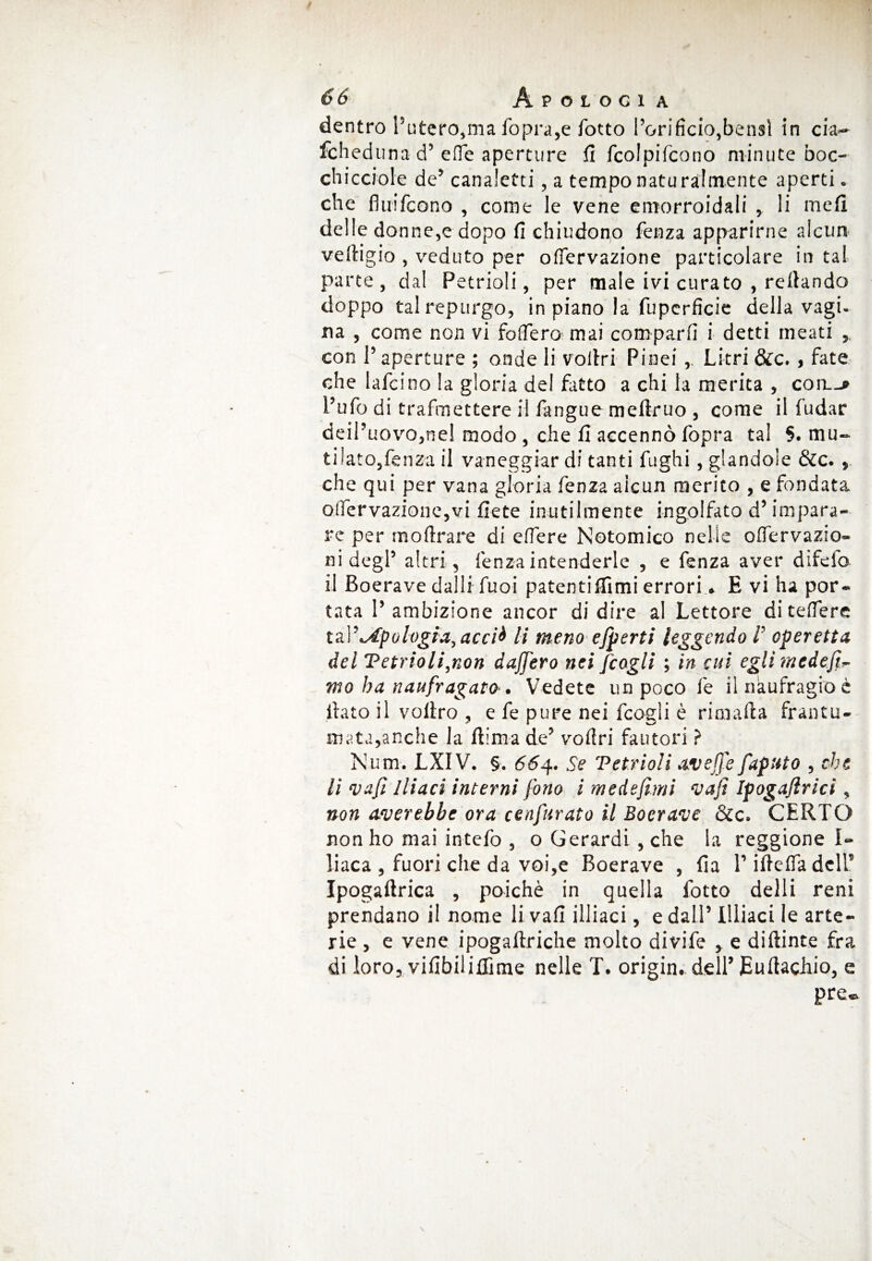 dentro l’utero,ma fopra,e fotto l’orifìcio,bensì in eia- fcheduna d5 effe aperture fi fcolpifcono minute boc- chiccroie de’ canaletti, a tempo naturalmente aperti, che fluifeono , come le vene emorroidali , li me fi delle donne,e dopo fi chiudono fenza apparirne alcun vedi gio , veduto per ofiervazione particolare in tal parte, dal Petrioli, per male ivi curato , recando doppo tal repurgo, in piano la fuperficie della vagi. na , come non vi fodero mai comparii i detti meati , con l’aperture ; onde li vofiri Pinei,, Litri &c., fate che lafcino la gloria del fatto a chi la merita , con.-» l’ufo di trafmettere il fangue mefiruo , come il fudar deil’uovo,nel modo , che fi accennò fopra tal §. mu¬ ti ìato,fenza il vaneggiar di tanti fughi , glandole &c. , che qui per vana gloria fenza aicun merito , e fondata oirervazione,vi liete inutilmente ingolfato d’impara¬ re per moArare di edere Notomico nelle odervazio- ni degl’ altri, lenza intenderle , e fenza aver difelo il Boerave dalli fuoi patentiffimi errori » E vi ha por¬ tata l’ambizione ancor di dire al Lettore di telfere ta.V^Apologia, acci& li meno efperti leggendo /’ operetta del Vetrioli,non daJJ'ero nei /cogli ; in cui eglimede.fi- mo ha naufragato-. Vedete un poco le il naufragio è fiato il vofiro , e fe pure nei fcogli è rimafia frantu¬ mata,anche la fiima de’ voflri fautori ? Num. LXIV. §. 664. Se Vetrioli avefj'e faputo , che li vafi Iliaci interni fono i medefìmi vafi Ipogafirici, non amerebbe ora cenfurato il Boerave &c. CERTO non ho mai intelò , o Gerardi , che la reggione I» liaca , fuori che da voi,e Boerave , fia Tifielfadcir Ipogaftrica , poiché in quella fotto delli reni prendano il nome li vali illiaci, e dall’ Illiaci le arte¬ rie , e vene ipogaftriche molto divife , e diftinte fra di loro, vifibiliflìme nelle T. origin. dell’ Euftachio, e pre»