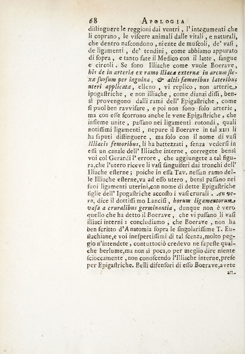 diftinguere le reggioni dai ventri , l’integumenti che li coprano, le vifcere animali dalle vitali , e naturali, che dentro nafcondono , niente de mufcoli, de’ vali , de ligamenti , de5 tendini, come abbiamo appurato di fopra , e tanto fate il Medico con il latte , l'angue e circoli. Se fono Eliache come vuole Boerave, hif de in arteria ex ramo Iliaca externa in arcurn fle- xce furfum per ingitina, «sir altis famoribus lateribus uteri applicata, elleno , vi replico, non arterie-? ipogaltriche , e non illiache , come dianzi dilli, ben* s! provengono dalli rami dell’ Epigamiche , come fi puoi ben ravvifare , e poi non fono folo arterie , ina con effe fcorrono anche le vene Epigaftriche , che infieme unite , padano nei ligamenti rotondi, quali notiHìmi ligamenti , nepure il Boerave in tal xm li ha faputi diftinguere , ma folo con il nome di vali Illìacis femoribus, li ha battezzati , fenza vederli in elfi un canale dell’ Illiache interne , corregete bensì voi col Gerardi l’ errore , che aggiungete a tal figu¬ ra,che l’utero riceve li vali fanguiferi dai tronchi dell’ Iliache e (terne ; poiché in efla Tav. nelfun ramo del¬ ie Illiache e (terne,va ad elfo utero , bensì padano nei Cuoi ligamenti uterini,con nome di dette Epigaftriche figlie dell’ Ipogaltriche accolto i vaficrurali . ve¬ ro, dice il dottiflìmo Lancili, horum ligamentorurru Vafa a cruralibus germinantia , dunque non è vero quello che ha detto il Boerave , che vi palfano li vafi iìliaci interni : concludiamo , che Boerave , non ha ben fcritto d’Anatomia fopra le lìngolarilfime T. Eu~ itachiane,e voi inefpertiftìmi di tal fcenza,molto peg¬ gio n’intendete , contuttociò credevo ne là pelle qual¬ che berlume,ma non sì poca,o per meglio dire niente fcioccamente ,non conofcendo l’Illiache interne,prele per Epigaftriche. Belli difenfori di elfo Boerave,avete