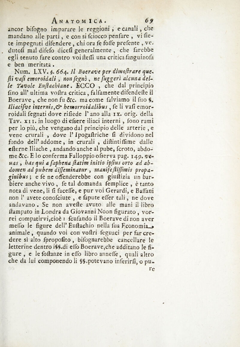 ancor bifogno imparare le reggioni , e canali, che mandano alle parti, e con si fciocco penfare , vi fie¬ re impegnati difendere , chi ora fe foife p re (ente , ve. dutofi mal difefo dicefi generalmente , che farebbe egli tenuto fare contro voilìeflì una critica fanguinofa e ben meritata. Num. LXV. 0. 664. Il Boerave per dimofirare que¬ lli vajì emoroidali, non fegnò , ne fuggerì alcuna, del¬ le Tavole Eufiacbiane. ÈCCO , che dal principio fino all’ ultima vofira critica, falfamentedifendette il Boerave , che non fu &c. ma come falviamo il fuo §. Iliacifve internisi hemorroidalibus, fe li vafi emor¬ roidali fegnati dove rifiede l’ano alla ix. orig. della Tav. xi 1. in luogo di efserc iliaci interni , fono rami per lo più, che vengano dal principio delle arterie , e vene crurali , dove l’Jpogaftriche fi dividono nel fondo dell’addome, in crurali , diftintiflìme dalle efterne Iliache , andando anche al pube, fcroto, abdo- me &c. E lo conferma Falloppioofserva pag. 1451. ve- uas, bas qui a fapbena flatim initio ipftus orto ad ak- domen ad pubem diffeminatur , manifeflifjìmis propa- ginibus ; e fe ne offenderebbe con giuftizia un bar¬ biere anche vivo , fe tal domanda fempìice , è tanto nota di vene, li fi faceffe, e pur voi Gerardi, e Baffani non T avete conofciute , e fapute effer tali, ne dove andavano . Se non avelie avuto alle mani il libro fiampato in Londra da Giovanni Neon figurato , vor¬ rei compatirvi,cioè : feufando il Boerave di non aver meffo le figure dell’ Euflachio nella fu a F,conomia_» animale, quando voi con voflri feguaci per far cre¬ dere si aito fpropofito , bifognarebbe cancellare le letterine dentro i§§.di elfo Boerave,che additano le fi¬ gure , c le foftanze in effo libro anneffe, quali altro che da lui componendo li §§.potevano inferirli, o pu¬ re