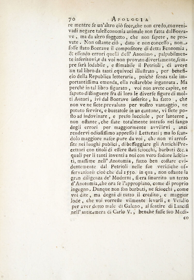 re mentre fe un’altro ciò fece,che non credo,conveni- vadi negare taleEconomia animale non fatta dalBoera- ve, ma da altro/oggetto , che non fapete , ne pro¬ vate . Non ottante ciò , dato e non concetto , non_? fotte dato Boerave il compofitore di detta Economia , & eflendo errori quelli dell’ Anonimo , palpabilmen¬ te inferitovi,e da voi non provato di verfamente,fem- pre Sarà lodabile , e ftimabile il Petrioli , di avere un tal libro da tanti equivoci illuflrato , per behefi- cio della Republica letteraria , poiché fenza tale im¬ portanti film a emenda, ella reftarebbe ingannata . Ma perchè in tal libro figurato , voi non avete capite, ne faputo diftinguere fra di loro le diverfe figure di mol¬ ti Autori, ivi dal Boerave inferite, ha fatto , che non ve ne fieteprevaluto per vottro vantaggio, ne potuto fervire, e buttatole in un cantone, vi liete pò» tto ad indovinare , e preio lucciole , per lanterne , non ottante , che fiate totalmente intrufo nel fango degii errori per maggiormente avvilirvi , anzi rendervi odiofilfimo apprettò i Letterati; malofcan- dolo maggiore nalce pure da voi , che non vi arrof- fite nei luoghi publici, di beffeggiare gli AntichiPre- cettori con titoli di edere flati {ciocchi, barbuti &c.a quali per li tanti inventi a noi con vero fudore Infoia¬ ti, mallime nell’ Anotomia, fatto ben collare evi¬ dentemente dal Petrioli nelle Aie veridiche of- fervazioci: cioè che dal i $ jo. in qua , non ottante la gran diligenza de’ Moderni, fiera fmarrito un terzo d’Anotomia,ehe ora fe l’appropiano, come di proprio ingegno. Dunque non fon barbuti, ne fciocchi , come voi dite , ma degni di tutto il credito, e maggior lode , che voi vorrerte vilmente levarli, e Velali© per aver detto male di Galeno , al fentire di Lancili jiell’ anticamera di Carlo V., benché fulfe l'uo Medi¬ co