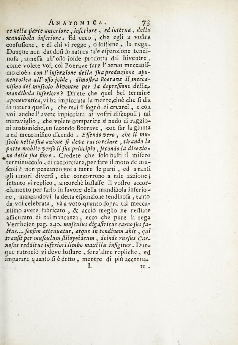 re nella parte anteriore, inferiore , ed interna , delia mandibola inferiore. Ed ecco , che egli a voftra confufione, e di chi vi regge , o fofiiene , !a nega » Dunque non dandoli in natura tale efpanzione tend:- nofa , annella all’ olio joide prodotta dai biventre, come volete voi, col Boerave fare 1’ aereo meccanif- mo cioè : con V infevzione della fuaproduzione apo- ncurotica all' ojfo joide , dimofira Boerave il mecca- nifmo del mufcolo biventre per la depreffione della.* mandibola inferiore ? Direte che quel bel termine aponeurotica,vi ha impicciata la mente,cioè che fi dia in natura quello , che mai fi fognò di crearci , e con voi anche i’ avete impicciata ai voflri difcepoli ; mi maraviglio , che volete comparir e si nudo diraggio- ni anatomiche,un fecondo Boerave , con far la giunta a tal meccanifino dicendo . £ fendo vero , che il mu¬ fcolo nella fua azione fi deve raccorciare , tirando la parte mobile verfo il fuo principio ,fecondo la direzio¬ ne delle fue fibre . Credete che folo baili il mifero terminuccolo, di raccorciare,per fare il moto de mu- fcoli ? non penzandovoi a tante le parti , ed a tanti gli umori diverfi, che concorrono a tale azzione} intanto vi replico , ancorché baftalTe il voitro accor¬ ciamento per farlo in favore della mandibola inferio - re, mancandovi la detta efpanzione tendinofa , tanto da voi celebrata , vi a voto quanto fopra tal mecca¬ nifino avete fabricato , & acciò meglio ne reiliate aificurato di tal mancanza, ecco che pure la nega Verrhejen pag. 240. mufcultts digaflricus carnofus fa- £lus.... fenfm atteuuatur, atque in tcndinem abit, cui tranfitper mufculum fiiloyoideum , deinde rurfus Car¬ nofus redditus inferiori limbo maxi II ce infigitur. Dun¬ que tuttociò vi deve ballare , fenz’altre repliche , ed imparare quanto fi è detto , mentre di più accenna- L te .