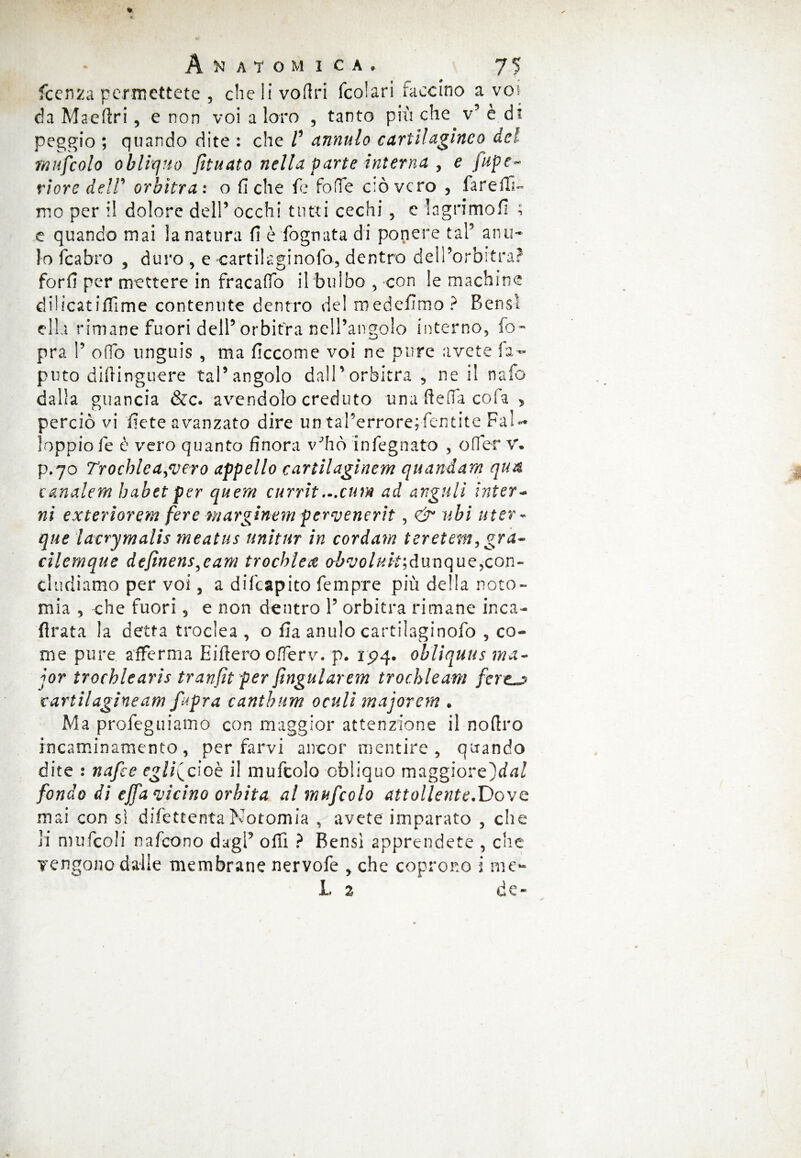 fccnza permettete , che li voftri fcolari faccino a voi da Maeftri, e non voi a loro , tanto più che v5 è di peggio ; quando dite : che V annulo cartilagineo del mufcolo obliquo fttuato nella parte interna , e fupe~ riore deir arbitra: o fiche fe foffe ciò vero 3 fare fil¬ mo per il dolore del!’ occhi tutti cechi , e In grimo fi ; e quando mai la natura fi è fognata di ponere tal5 a nu¬ lo fcabro , duro , e cartilaginofo, dentro deli’orbitra? forfi per mettere in fracaffo il bulbo , con le machine dilicatiffime contenute dentro de! medefimo ? Bensì ella rimane fuori dell5 orbitra nell’angolo interno, fo~ pra !5 ofTo unguis , ma ficcome voi ne pure avete fa- puto difringuere tal5 angolo dall5 orbitra 5 ne il nafo dalla guancia &c. avendolo creduto una ftelTa cola , perciò vi fiete avanzato dire un tal9errore;fentite Fal- loppiofe è vero quanto finora v’ho infegnato , offer V. p.70 Trochlea^ero appello cartilagine-m quandam qua canalem habetper quern currìt,..cutn ad arguii intera ni exteriorem fere marginem pervenerìt, & ubi uter - que lacrymalis meatus unìtur in cordam teretem, gra~ cìlemque definens^cam trochlea oòvoluh,dunque,con¬ cludiamo per voi 5 a difeapito fempre più delia noto- mia 5 che fuori 5 e non dentro 1? orbitra rimane inca¬ lvata la detta troclea , o fia anulo cartilaginofo 5 co¬ me pure afferma Eiftero offerv. p. 1^4. obliqua s ma- jor trochlearis tranfit per fingularem trochleam cartilagine am fapra canthum acuii majorem . Ma profeguiamo con maggior attenzione il nofiro incaminamento, per farvi ancor mentire, quando dite : nafte egli^cioè il mufcolo obliquo maggiorz^dal fondo di ejfa vicino orbita al mufcolo attollente.Dove mai con sì difettentaNotomia , avete imparato , che li mufcoli nafeono dagl5 ofii ? Bensì apprendete , che vengono dalle membrane nervofe , che coprono i me- L % de-