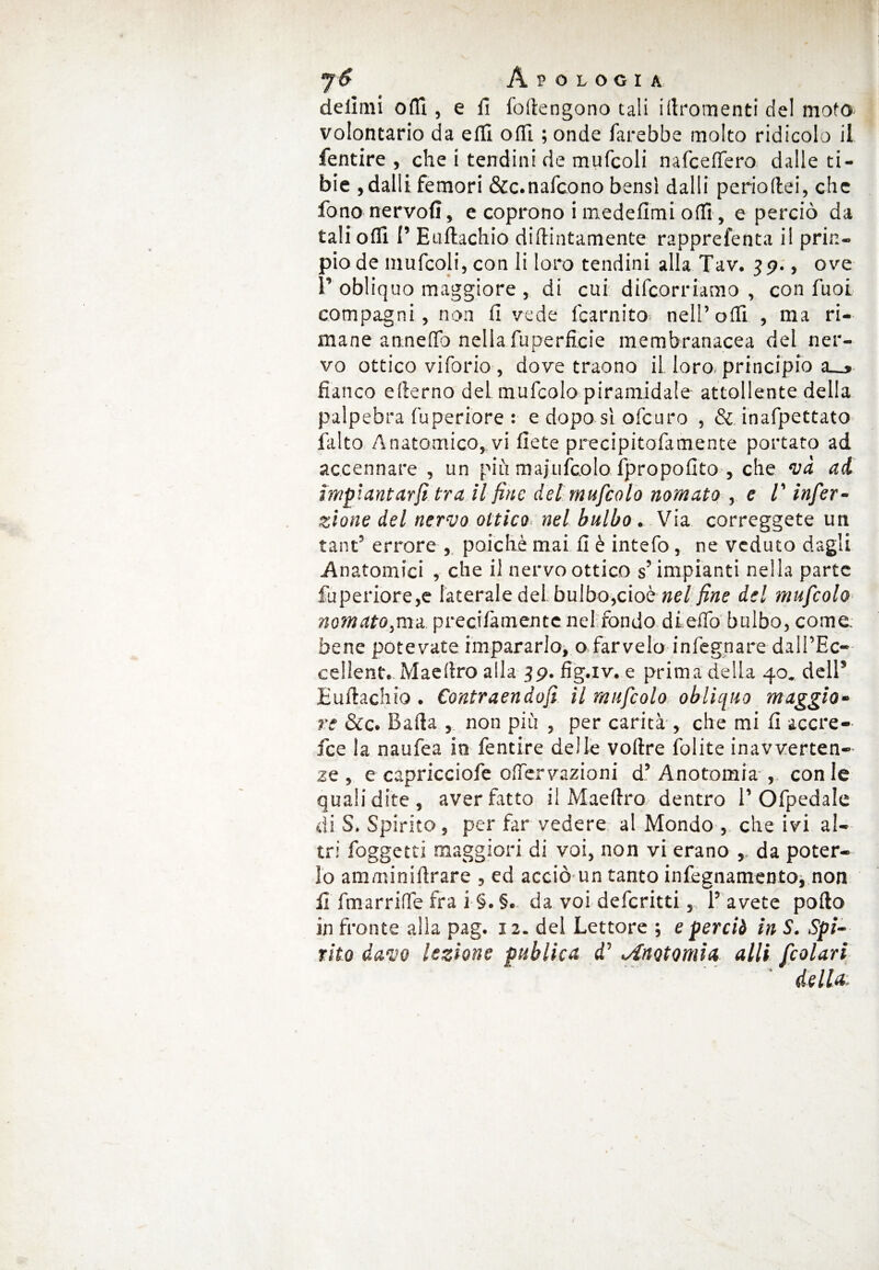 delimi offi , e li foftengono tali illromenti del moto volontario da elli offì ; onde farebbe molto ridicolo il fentire , che i tendini de mufcoli nafcelfero dalle ti¬ bie , dalli femori &c.nafcono bensì dalli perioftei, che fono nervofi, e coprono i medefimi odi, e perciò da tali ofli I’ Euftachio didimamente rapprefenta il prin- piode mufcoli,con li loro tendini alla Tav. 39., ove T obliquo maggiore , di cui decorriamo , con fuoi compagni, non li vede i'carnito nell’ofli , ma ri¬ mane anneffo nella fuperficie membranacea del ner¬ vo ottico viforio, dove traono il loro, principio a__» fianco e derno del mufcolo piramidale attoliente della palpebra fuperiore : e dopo sì ofcuro , & inafpettato falto Anatomico, vi liete precipitofamente portato ad accennare , un più majufcolo, fpropolito , che và ad impiantarci tra il fine del mufcolo nomato , e V infer- zione del nervo ottico nel bulbo. Via correggete un tanfi errore , poiché mai fi è intefo, ne veduto dagli Anatomici , che il nervo ottico s’impianti nella parte fuperiore,e laterale del bulbo,cioè nel fine del mufcolo nomatola precilàmente nel fondo di elio bulbo, come, bene potevate impararlo, o farvelo infegnare dali’Ec- cellent. Maeftro alla 39. fig.iv. e prima della 40. dell* Euftachio . Contraendofi il mufcolo obliquo maggio¬ re &c. Bafta , non più , per carità , che mi fi accre- fee la naufea io fentire delle voftre folite inavverten¬ ze , e capricciofe oflervazioni d’ Anotomia , con le quali dite , aver fatto il Maeftro dentro 1’ Ofpedale di S. Spirito, per far vedere al Mondo , che ivi al¬ tri foggetti maggiori di voi, non vi erano , da poter¬ lo amminiftrare , ed acciò un tanto infegnamento, non fi fmarrilfe fra i §.§. da voi deferitti, 1’ avete pollo in fronte alia pag. 12. del Lettore ; e perciò in S. Spi¬ rito davo lezione publica efi Anotomia alli fcolari della