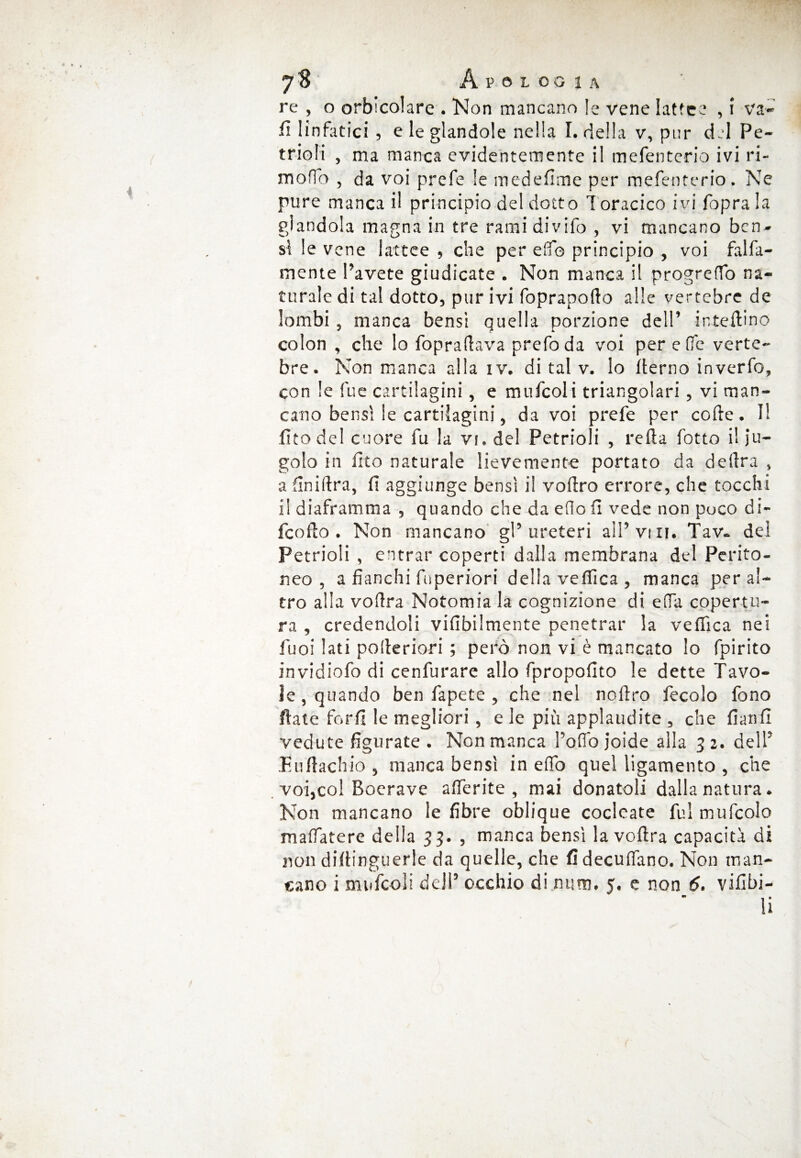 re , o oracolare . Non mancano le vene lattee , i va» fi linfatici 5 e le glandole nella I. della v, pur del Pe~ trio fi , ma manca evidentemente il mefenterio ivi ri¬ mo ffo , da voi prefe le medefime per mefenterio. Ne pure manca il principio del dotto Toracico ivi foprala glandola magna in tre ramidivifo , vi mancano ben¬ sì le vene lattee , che per elfo principio , voi falfa- mente Pavete giudicate . Non manca il progreffo na¬ turale di tal dotto, pur ivi foprapotto alle vertebre de lombi , manca bensi quella porzione dell’ iniellino colon , che lo foprattava prefoda voi per effe verte¬ bre. Non manca alla iv. di tal v. lo tterno inverfo, con le fue cartilagini, e mufcoli triangolari, vi man¬ cano bensì le cartilagini, da voi prefe per code. I! fico del cuore fu la vi. del Petrioli , retta fotto il ju- golo in ino naturale lievemente portato da delira , a Anidra, fi aggiunge bensì il vottro errore, che tocchi il diaframma , quando che da eflo fi vede non puco di- feotto . Non mancano gP ureteri alPvui. Tav- del Petrioli , entrar coperti dalla membrana del Perito¬ neo , a fianchi fuperiori della vellica, manca peral¬ tro alla vottra Notomia la cognizione di ella copertu¬ ra , credendoli vifibilmente penetrar la vellica nei Puoi lati potteriori ; però non vi è mancato lo fpirito invidiofo di cenfurare allo fpropofito le dette Tavo¬ le , quando ben fapete , che nel nottro fecole fono Hate ferii le megliori, e le piu applaudite , che fianfi vedute figurate . Non manca Po fio joide alla 32. del P Euttachio 5 manca bensì in effo quel ligamento , che voi,col Boerave afferite , mai donatoli dalla natura. Non mancano le fibre oblique coclcate fui mufcolo maffatere della 33. , manca bensì la vottra capacità di non didinguerle da quelle, che fideculfano. Non man¬ cano i mufcoli deJP occhio di num. 5, e non 6. vifibi- li