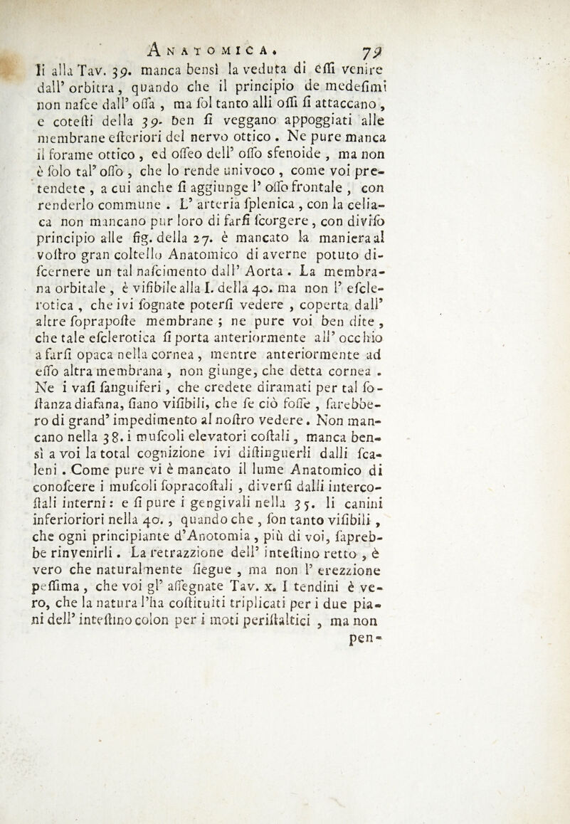 li alla Tav. 39. manca bensì la veduta di efli venire dall’orbitra, quando che il principio de medefimt non nafee dall’ offa , ma fol tanto alli offi fi attaccano , c coteffi della 39- ben fi veggano appoggiati alle membrane efteriori del nervo ottico. Ne pure manca il forame ottico , ed offeo dell’ oflo sfenoide , ma non è fòlo tal’olio , che lo rende univoco , come voi pre¬ tendete , a cui anche fi aggiunge 1’ offe frontale , con renderlo commune . L’ arteria fplenica , con la celia¬ ca non mancano pur loro di farfi feorgere, con divifò principio alle fig. della 27. è mancato la manieraal voffro gran coltello Anatomico di averne potuto di- feernere un tal nafeimento dall’ Aorta . La membra¬ na orbitale, è vifibilealla I. della 40. ma non 1’efcle- rotica , che ivi fognate poterli vedere , coperta dall’ altre foprapofìe membrane; ne pure voi ben dite , che tale efclerotica fi porta anteriormente all’ occhio a farli opaca nella cornea , mentre anteriormente ad elio altra membrana , non giunge, che detta cornea . Ne i vali fanguiferi, che credete diramati per tal fò- iìanza diafana, (iano vifibili, che fe ciò foffe , farebbe¬ ro di grand’ impedimento al noffro vedere. Non man¬ cano nella 38. i mufcoli elevatori coltali, manca ben¬ sì a voi la total cognizione ivi diffinguerli dalli fca- leni . Come pure vi è mancato il lume Anatomico di conofcere i mufcoli fopracofhli , diverfi dalli interce¬ dali interni : e fi pure i gengivali nella 35. li canini inferioriori nella 40. , quando che , fon tanto vifibili , che ogni principiante d’Anotomia , più di voi, fapreb- be rinvenirli. La retrazzione deli’ inteff ino retto , è vero che naturalmente fiegue , ma non 1’ erezzione peffima , che voi gl’ adeguate Tav. x. I tendini è ve¬ ro, che la natura l’ha coffituiti triplicati per i due pia¬ ni deli’ inteffmo colon per i moti periffaltici , ma non pen-