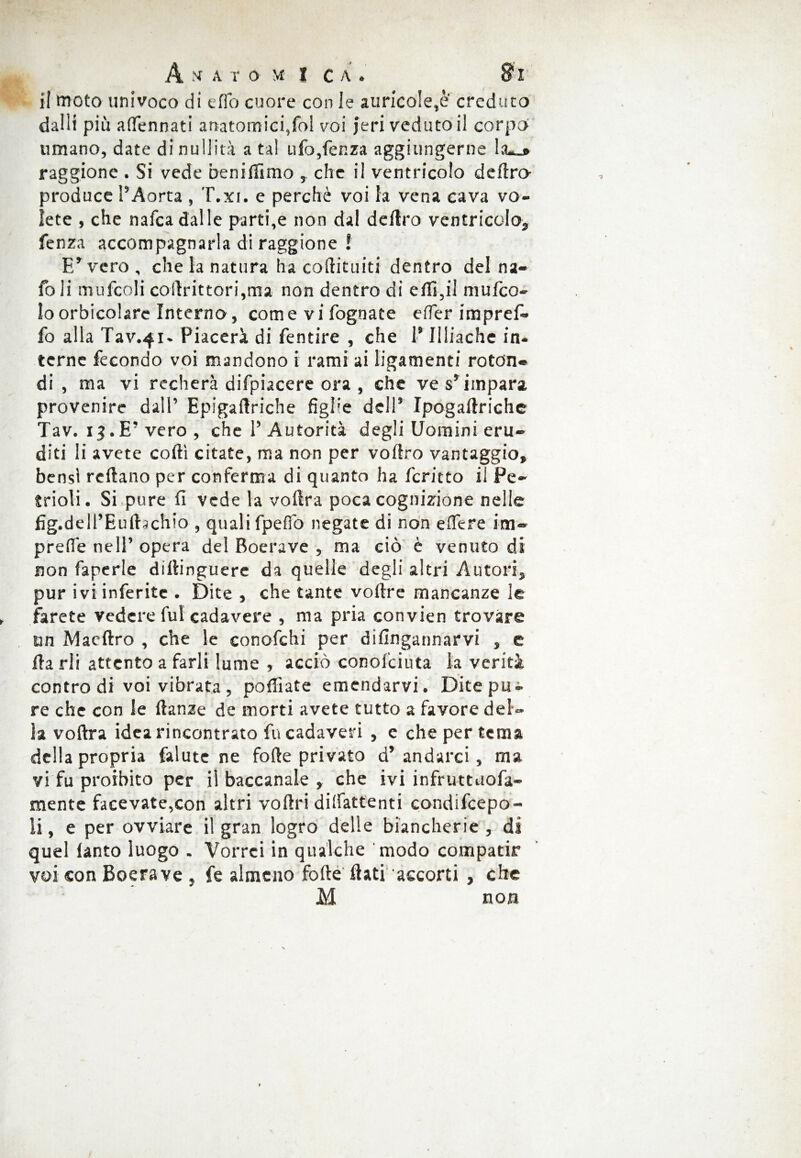 A A T O \I I c A . S> r il moto univoco di elfo cuore con le aurico!e,è' creduto dalli più a (Pennati anatomici,fol voi jeri vedutoli corpo umano, date di nullità a tal ufo,lènza aggiungerne ia«_» raggione . Si vede benillimo , che il ventricolo deliro- produce l’Aorta , T.xi. e perchè voi la vena cava vo¬ lete , che nafca dalle parti,e non dal deliro ventricolo* fenza accompagnarla di raggione ! E’vero, che la natura ha coftituiti dentro del na- foli mufcoli colirittori,ma non dentro di eflì,il mufeo- lo orbicolare Interno, come vi fognate erter impref- fo alla Tav.41- Piacerà di fentire , che 1* Eliache in¬ terne fecondo voi mandono i rami ai ligamenti rotdn® di, ma vi recherà difpiacere ora , che ve s’impara provenire dall’ Epigamiche figEe dell’ Ipogallriche Tav. 13.E’vero , che 1’ Autorità degli Uomini eru¬ diti li avete codi citate, ma non per vollro vantaggio» bensì reftano per conferma di quanto ha fcritto il Pe~ inoli. Si pure fi vede la voftra poca cognizione nelle fig.dell’Eulfochio , quali fpeflo negate di non edere im- preflè nell’ opera del Boerave , ma ciò è venuto di non faperle diflinguere da quelle degli altri Autori, pur ivi inferite . Dite , che tante vodre mancanze le farete vedere fui cadavere , ma pria convien trovare un Maedro , che le conofchi per difingannarvi , e da rii attento a farli lume , acciò conol'ciuta la verità contro di voi vibrata , polliate emendarvi. Dite pu^ re che con le danze de morti avete tutto a favore del¬ la voftra idea rincontrato fu cadaveri , e che per tema della propria falute ne forte privato d’ andarci, ma vi fu proibito per ii baccanale , che ivi infruttuofa- mente facevate,con altri vortri dilfattenti condifcepo- li, e per ovviare il gran logro delle biancherie , di quel ianto luogo . Vorrei in qualche modo compatir voi con Boerave , fe almeno forte flati accorti , che