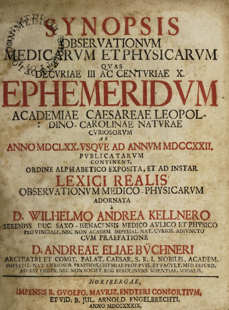 OPSIS BSERVATIONVM RVM ET PHYSICARVM OVAS VRIAE III AC CENTTVRIAE X. EPHEMERIDVM ACADEMIAE CAESAREAE LEOPOL- : DINO- CAROLINAE NATVRAE CVRIOSORVM A & ANNO MDCLXX. VSQVE AD ANNVM MDCCXXII. PVBL! CATARVM CONTINENT, ORDINE ALPH ABETICO EXPOSITA, ET AD INSTAR LEXICI REALIS OBSERVATIONVM MEDICO - PHYSICARVM ADORNATA - a D. WILHELMO ANDREA KELLNERO SERENISS DUC. SAXO - ISENACfNSIS MEDICO AVLICO ET PHYSICO PROVINCIALI,NEC NON ACADEM IMPERIAL.NAT. CVRIOS. ADlVNCTO CVM PRAEFATIONE D.ANDREAE ELIAE BVCHNERI ARCHIATRI ET COMIT. PALAT. CAESAR. S. R. I. NOBILIS, ACADEM. IMPERIAL. NAT. CVRIOSOR. PRAESlDlS.CMYMl AE PROF.PVBL.ET FACVLT.MED ER FORD* AD ESS ORDIN. NEC NON SOCIET, REG BEROL1NENS SCTENTIAR. SODALIS. ***** WWW ■ III Hll II [| ■ ■— r i r ■ .1 .. ' ■■ 1 1 '1—n.1—nugw, „■ ■■ — n »» NO RIBF.RG AE, IMPENSIS B. GVOLFG. MAVRJZ. ENDTERICONSORTIVM, ET VID. B. JUL. ARNOLD FNGELBRECHTI. ANNO MDCCXXXlX.