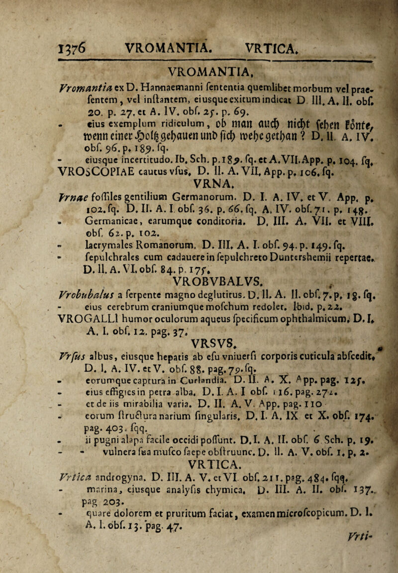 VROMANTIA, F>w^//^exD.Hannaemanni fententia quemlibet morbum vel prae- fentem, vel initantem, eiusque exitum indicat D 111, A, II. obf. 20. p. 27, et A. IV. obf. 2f. p. 69. . cius exemplum ridiculum, ob Hiait <iud) feben lvenneiner^oUjgebauenunbftcb webcgetban? DAl A. iv. obf. 96, p* 189. fq» - eiusque incertitudo. Ib, Sch. p, 189. fq. et A.VII.App, p, X04. fq, VROSCOPIaE cautus vfus, D. 11. A. VII, App. p, ic6* fq. VRNA. Vrnae foffiles gentilium Germanorum. D. I. A. IV. et V. App, p, 102. fq. D, II. A. I„ obf. 36, p. 66, fq. A» IV. obf. 71. p, 14$, * Germanicae, earumque conditoria. D, III. A. VII. et VIII* obf 61* p. 102. » lacrymales Romanorum. D. III* A. I. obf. 94. p, 149. fq. • fepulchrales cum cadauereinfepukhretoDuntershemii repertae*, D. 11. A. VI.obf. 84. p. I7f* VROBVBALVS, Vrobnbalus a ferpente magno deglutitus, D. 11. A. II. cbf 7. p, i g. fq, eius cerebrum craniumque mofchum redolet, lbid. p, 22. VROGALL! humor oculorum aqueus fpecificum ophthalmicum; D. I* A. I. obf, 12. pag. 37. VRSVS, Vrfus albus, eiusque hepatis ab efuvniuerfi corporis cuticula abfcedit* D. 1. A. IV. et V. obf. 88* Pag.75?’fq* - eorumque captura in Curlandia. D. 1L A, X. App. pag. I2f. . eius effigies in petra alba. D.I. A. I obf. i\6. pag. 27.U ct de iis mirabilia varia. D. II. A. V, App. pag. I IO eorum Oruclura narium fingularis, D.I. A, IX et X. obf. 174* pag. 403, fqq. . ii pugni alapa facile occidi poffimt. D.I. A. II. obf. 6 Sch. p, 19* vulnera ftsa mufco faepe obhruunc. D. 11. A. V. obf. I, p, 2* VRTICA. Vrtica sndrogyna. D. III. A. V. et VI obf. 21 t. psg. 484. fqq, marina, eiusque analyfis chymica, D» III. A. II. obf 137*' pag 203. - quare dolorem et pruritum faciat, examenmicrofcopicum. D. 1. A, 1. obf. 13. pag. 47. Frti-