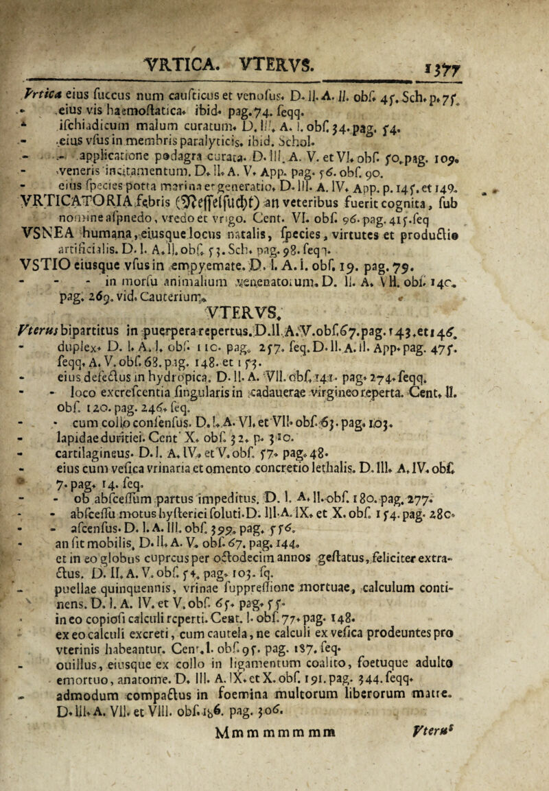 VRTICA. VTERVS. *it7 Prtica eius fuccus num caufticus et venofus* D. ]J. A. 11. obf 45% Sch*p*7f .eius vis haemoftatica* ibid* pag.74. feqq. A ifchiadicum malum curatum* D. Iit A* I. obf 34. pag. f4* .eius vfiis in membris paralyticis* ibid. Schol. - . applicatione podagra curata. D. III..A. V.etVfobf. yo,pag. 10^ •veneris 'incitamentum. D* 11* A. V* App. pag. 56. obf. 90. eius fpeciespotta marina er generatio* D.lll. A. IV* App. p. 145*. et 149,. VRTICATORIA fabris (^ejfelfUCf)t) an veteribus fuerit cognita, fub nomine afpnedo, vredoet vngo. Cent. VI. obf. 96. pag. 41 feq VSNEA humana,eiusquelocus natalis, fpecies, virtutes et produ£li© artificialis. D.!. A*l|,obf f^.Sch* pag. 98*feq> VSTIO eiusque vfusin empyemate. D. 1. A. i. obf, 19. pag. 79. - in morfu animalium ,veftenatoiunr.D. II. A* Yli. obf 14C* pag. z6ga vid. Cauterium* * VTERVS. Vtcrusbipartitus in puerperarepertus.D.ll,A^V.obf^7.pag.T43+et!4^ duplex* D. I. A, 1* obf 1 ic. pag* 257. feq. D. 11. A. If App* pag. 47f. feqq* A. V. obf 63. pag. 148. et 1 73. eius.defe£lus in hydropica. D-11. A. V1L obf 141. pag* 274*feqq. - loco excrefcentia lingularis in cadauerae virgineo reperta. Cent* 11. obf. 120. pag. 246* feq. ■ cum coilpconfenfus* D.U A. Vf et VI!» obf 63. pag* 1:03* - lapidaeduritiei. Cent X* obf 32* p» 3 20. - cartilagineus. D.l. A* IV* etV. obf 57* pag* 48* - eius cum veiica vrinaria et omento concretio lethalis. D. 111* A*1V* obf* 7. pag* 14. feq. - ob abfceiTum partus impeditus. D. 1. A*H..0bf 180. pag. 277* - abfceffu motus hyfteriei foluti.D. lll-A. IX* et X. obf 15*4. pag* 28C» - - afcenfus. D. 1. A. III. obf 399. pag. j f6, an lit mobilis, D. 11* A. V* obf 67. pag. 144* et in eo globus cupreus per oftodeci mannos geflatus, feliciter extra- £lus. D. II* A. V. obf. f-t. pag* 103. fq. puellae quinquennis, vrinae fuppreflionc mortuae,, calculum conti- x nens. D. 1. A. IV. et V. obf 6f* pag* f f» ■ in eo copiofi calculi reperti. Cent. f obf 77* pag. 148. ex eo calculi excreti, cum cautela, ne calculi ex vefica prodeuntes pro vterinis habeantur. Cenr.l. obf.9f. pag. 187. feq. ouillus, eiusque ex collo in ligamentum coalito, foetuque adulto emortuo, ana tome. D* 111. A. IX* et X. obf 191. pag. 344. feqq* - admodum compaftus in foemina multorum liberorum matre* D*lil* A. Vll. et Vili, obf ib^. pag- $06.