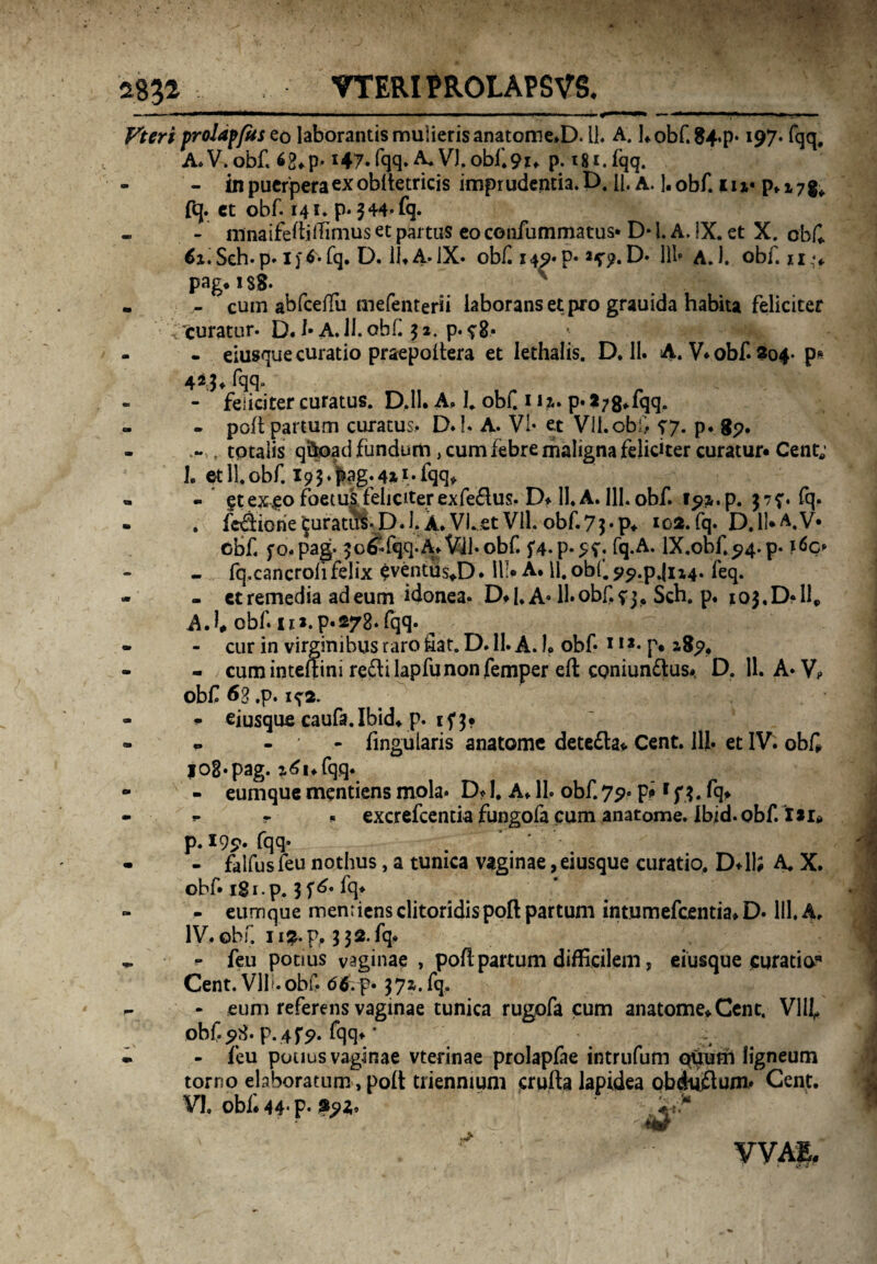 2831 VTERIPROLAPSVS. — ■ - - iMWiifli II .— ■— - *■' »■ * ' — m —■»» -■ ■■■■.— - ,, - Vteri proidffusco laborantis mulieris anatome.D. 11. A. hobf.84.p* 197. fqq, A. V. obf. 6£*p- i47.fqq.^V).obf.9t. P- t8i.fqq. - in puerpera ex obltetricis imprudentia. D. p. a. l.obf. iu* pfi7g* fq. ct obf. 141. p*$44*fq. - ninaifertiiTinius et partus eo confummatus* D* l. A. !X. et X. obf* 6i.Seh.p.ij4*fq. D. 11*A.IX. obf i49«p« 2^.D* lll* a.1. obf. u^* pag.is8- - cum abfceffu mefenterii laborans et pro grauida habita feliciter ‘curatur. D. !• A. 11. obf 52. p. fg. - eiusque curatio praepoitera et lethalis. D. 11. A. V. obf. 204- p» fqq. - feliciter curatus. D,ll. A. 1. obf. 1H. p* 2?8*fqq. - pofl partum curatus,. D.!. A. Vi* et VII.obi/ 57. p. 89. - . tptalis qftoad fundum, cum febre maligna feliciter curatur» Cent; 1. et 11.obf. 19$.pag.4M*fqq* « §t ex <eo foetus feliciter exfedus. D* II. A. 111. obf. 37?. fq. . fcdiorie^uratfis-D.l.A.VLetVll.obf.7$*p* *02. fq. D.1M.V* obf. fo.pag- 3 c fqq-A> Vil• obf. f4.p*5f. fq.A. lX.obf.94.p- r6c* - fq.cancrofi felix $ventfis*D. III# A. 11. obi. 99*p.jU4* feq. - et remedia ad eum idonea. D.I. A* 11. obf. f 3. Sch. p. ioj.D*!!,, A.l, obf 11*. p.278* fqq. ^ - cur in virginibus raro fiat. D. 11. A. I. obf* 11 *• p» 189. - cum inteftini redi lapfu non femper eft coniundus* D. 11. A* V? obf 63 ,p. 1^2. f eiusque caufa.Ibid* p. if $• ^ - lingularis anatome deteda» Cent. llj. et IV. obf lOg.pag. ztfi.fqq. - eumque mentiens mola* D? 1. A* 11. obf. 79. p#1 f $. fq* *• r « excrefcentia fungofa cum anatome. Ibid. obf. iti» p. 199. fqq* - falfusfeu nothus, a tunica vaginae, eiusque curatio, D#1I; A. X. obf* igi.p. 3 f^* fq# - eumque mentiens clitoridis pofl partum intumefcentia* D. 111. A. IV.obf. 11 %.p, 332.fq. - feu potius vaginae , poft partum difficilem, eiusque curatia* Cent. Vli». obf. 66.f• 37». fq.. - eum referens vaginae tunica rugofa cum anatome* Cent. VIII, obf. 98. p. 4f9. fqq* * - feu potius vaginae vterinae prolapfae intrufum odum ligneum torno elaboratum, poft triennium crufta lapidea obdudum* Cent. VI, obf. 44* p* «r VVAE.