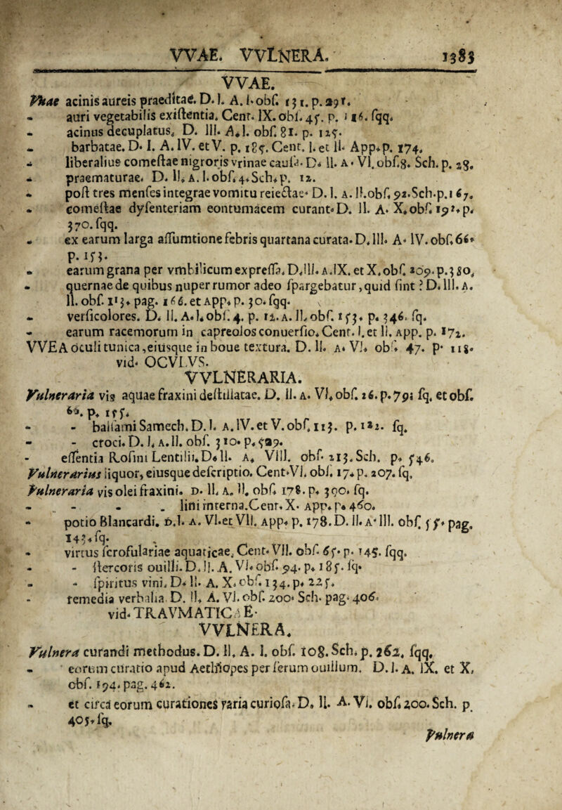 WAE* VVtNERA, VVAE. Vkae acinis aureis praedita*. D.I. A. I* obf. t3 i. p. 39 r. - auri vegetabilis exiftentia* Cenr. IX. obi. 4 p. p. i 16. fqq. - acinus decuplatus. D. 111. AJ. obf. 81. p. 1x7. * barbatae. D. I. A. IV. et V. p. Cent, j. et ii- App.p. 174. - liberalius comeftae nigroris vrinae eaufa. D<* ii. a• VI. obf.8. Sch. p. - praematurae. D. I), a. 1-obf.4*Sch*p. ix. * poft tres menfes integrae vomitu reieflae* D. 1. A.Ihobf 92.Sch.pj 6Ja * comeftae dyfenteriam contumacem curant«D. 11. A- X*obf. 370.fqq. - ex earum larga ailumtione febris quartana curata. D. 111« A- IV. obf. 66* P .in- . earum grana per vmbficumexprefla.DJli. a.IX. et X.obf. *09.p.3$orf * quernae de quibus nuper rumor adeo fpargebatur ,quid fint ?D.111.a. 11. obf. 1*3* pag. et App.p. 30* fqq- v .. * verficolores. D. 11. A.bobi.4. p. ix.a. ILobf. ifj. p. 346. fq. - earum racemorum in capreolos conuerfio. Cent. I.et li. App. p. 171. VVEA oculi tunica,eitisque in boue textura. D. 11. a* Vi. obf 47. p‘ ug. vid- OCVLVS. VVLNERARIA. Vulneraria vis aquae fraxini deitiilatae. D, 11. a. Vfobf. z6.p.7pj fq, et obf. p* irf* - bairamiSamecb.D.l. A.lV.et V.obf.nj. p. 1*2. fq. - - croci. D. J* a. 11. obf. 310. p. fa?. effenda Rofim Lentilii*D« 11. a* Vlll. obf-113.Sch. p* ^46. Vulnerarius liquor, eiusquedefcriptio. Cent-VL obj. 17* p. 207. fq, Vulneraria vis olei fraxini, d. 11. a, U# obf 17®- p* 300. fq. - - _ lini interna.Cenr. X-App^p* 4^0. * potio Blancardi. d.I. a. VI.et Vll. App-» p. 178.D. II* a* 111. obf ff* pag, 14^ fq. » vinus fcrofulariae aquaticae., Cent- Vll. obf p. 145. fqq, - - ftercoris ouilh.D.I}. A. Vi.obf 5*4. p. i8f. iq* - fpiritus vini. D* 11. A. X» obf, 134. p* 22 f, remedia verbalia D. 11* A. Vi. obf. zoo* Sch. pag- 406, vid- TRAVMATICA E- VVLNERA, Vulnera curandi methodus. D. 11, A. 1. obf. iog.Sch.p. 261, fqq, - eorum curatio apud Aethiopes per ferum ouillum. D. 1. a. IX. et X, cbf. 174. pag. 4 61. - et circa eorum curationes raria curiofa. D» 11. A. VI. obf 200. Sch. p 405. lq, Vulnera