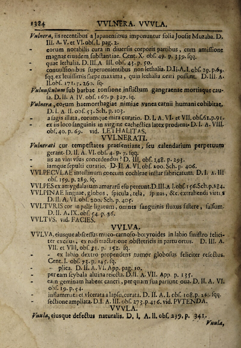 *5?4 WLNERA. VVVLA, 1 ' «■■■»« v., ' ■ -’ - - - --— - ..—.—...i» ■ n—. i . ,.;J Vulnera^ iis recentibus' a Japaheniibus imponuntur folia JoofieMuzaba. D. III. A. V. et VI. obf l. pag. 2. - eorum notabilis cura in diuerfis corporis partibus, cana amiflione magnae eiusdem.fubftantiae, Cent. X- obf. 49. p. 33^. fqq. - quae lethalia. D. III.A III. obf. 43. p. fo. - conuuiiionibus fnperuenientibus non lethalia. D.II.A.I. cbf. 29. fqq.exleuiffimisfaepemaxima , quin lethalia .orni poliunt. D. Ili. A* ilobf. 171. p. 260. fq* Vulnufculum fub barbae tonfione jnfliflum gangraenae mortisque cau¬ ta. D. II. A. IV. obf. j 67* p- 3 27. Icj. Vulnera, eorum haemorrhagiae .nimiae ysneacarnii humani cohibitae^ D.l. A-II. obf. *j.Sch.p. 103. a fagis illata, eorumque mira curatio. D.l* A. VI* et VII.obf6i*p.9i« - ex iis loco fanguinis in virgine cacheftica latex prodiens* D.L A. VIIL obl+4o. p. 6?. vid. LF/lHALlTAS. * * VVLNERATI. Vulnerati cur tempeftates praefentiant; feu calendarium perpetuum gerant. D. II. A. VI. obf. 4. p. 7. iqq. iis an vini vfus concedendus ? D. llf obf. 148. p. 293. iamque fepulti curatio. D ii. A. VI. obf xoo. Sch. p. 406. VVLPECVLAE inteA4nu.n1 coecum cochleae inijtar fabricatum. D*I. a. Ili obf. if p. p. 289. fq. VVLPESexamygdalarum amaram efu pereunt.D.III.A Lobf. 1 fA.Scb.p.224. VVLPIN A E linguae, globos, fpicula vtela, fpnas, &c. extrahendi virtus D. II. A. VI.obf. 200.'Sch. p. 40p. VVLTVRIScor in p4k ligatum, pjxmes fanguinis fluxus filtere, falfum. D. II. A* IX.,obf. VVLTVS. vid. FACIES. ' * VVLVA, VVLVA.eiusgueabfcetlus muco-carnofo-botyroides in labio finiflro felici¬ ter exciius, ex rudi tra£htione (obftetricis in partu ortus. D. III. A. VII. et VID* obf. ^ 1. p. 152. fq. - - ex labio dextro propendens /tumor globofus feliciter refeflus. Cent. I. obf. 73. p. 14f. iq. •• plica. D. II. A. VI. App, pag. 40. - pereamfcybala aluinareie&a. D.1I. A* VII. App. p. 13f. - ea.n geminam habent cancri, per quam fiia pariunt oua. D. II. A. VI. obf. 19. p.^ 4. inflammat.) et vlcerataalapfu,curata. D. II. A. I. obf io8*p. 261. fqq. fe&ioneampliata.D.l. A. III. obf 273.p.4?6. vid. PVTENDA. VVVLA. Vuula7eiusque defeftus naturalis. Dt 1# A.ll.cbC^jhp. 341. . ' * -■ Vuulaf