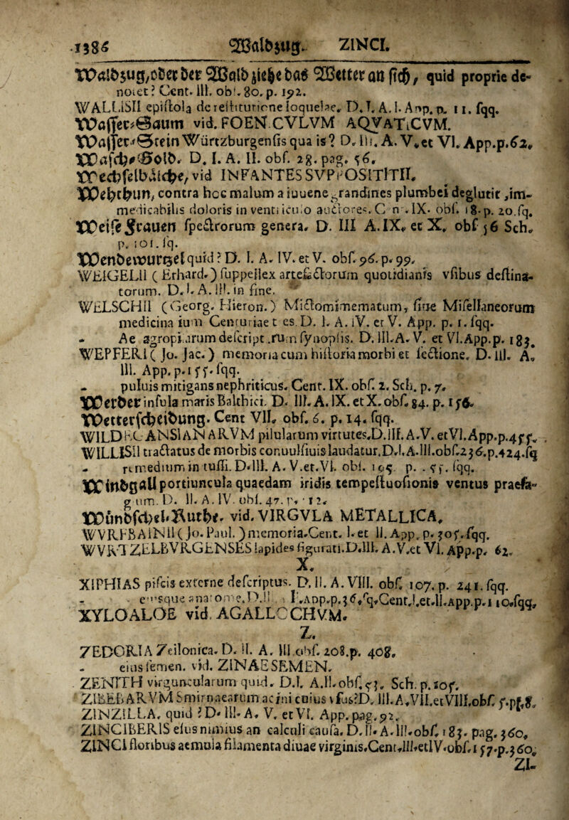 WrtlJyjug^Cet&ep^Coltiji^ebaS SBtttcr ali f?c5, quid proprie de- noiet ? Ccnt- ili. obi.80. p. ipz. WALLiSII epirtola deielbtutioneioquebe, D. T. A. !• Ar>p. p. u. fqq. Wuflfec«@autn vid. fOEN.CVLvM AQVATiCVM. Wajfer^SteinWurtzburgenfisqua is? O.lii. A.V.et VI. App.p.62, X5Dafd)#£0Oi&. D. I. A. II. obf. i%.pjg. ^6. Wecbfelbaicfce, vid INFANTESSVPrOSITfTiI. IPPefccfcun, contra hcc malum a iuuene grandines plumbei deglutir >im- medicabilis doloris in venti icido autrores.C n . IX* obi. 18-p. 20.fq. XX^eife ^caueri fpe&rorurB genera. D. III A. IX* et X obf 56 Sch* p. ; o I. fq. TD0enbevt>urt5e{quid? l>. I. A. IV. et V. obf. 96. p. 99, WEiGELii ( Erhard*) fuppefiex artef&orum quotidianis vfibus defiinat- torum. D.EA. 1H.in fine. fat WELSCHI1 (Georg. Hieron.) Mi£Iominnematum, fiue MifelLmeorum medicina ium Cenruriae t es. D. 1. A. iV. er V. App. p. 1. fqq. - Ae agropiuirumdefcript .ru;n fynopiis. D. 111.A* V. et Vfi.App.p, i8$# XSfEPFElU( Jo. Jac.) memoria cum hif torta morbi et leclione. D. lil. Al 111. App.p*i f f*fqq. - puluis mitigans nephriticus. Cent. IX. obfi 2, Sch. p. 7, IPDerbet:infula marisBaithici. D- 1IE A. IX. et X. obf 84. p. if& TOetterfcfceifcung* Cent V1L obf. 6. p. 14. fqq. WILDKC ANSlAN ARVM pilularum virtutes.D.jlf. A.V. etVI.App.p4f fv - WILLISII tra£htus de morbis cor.uulfiuislaudatur.DJ,A.lli.obfi23^.p.424.fq - remedium in tufii. D«lll. A. V.et.VE obi. p. . ff.iqq. portiuncula quaedam iridis tempefluofionis ventus praefer gum. D. 11. A. IV. obi. 47. r. 12. vid. VIRGVLA METALLICA, WVKFBAiNH( Jo. Paul. )memoria.Cent. 1. et 11. App. p. ?of.lqg. W VR1ZELBVR.GENSES lapides figurati.D.llh A.V.et Vl. App.p. *2, X. ✓ XIPHIAS pifeis extern e deferiptus. D. II. A. VIII. obf. 107. p. 241. fqq. - . cusqueanarome.D.ll , * F.App.p, } Grq*Cent.Eet.lEApp.p,i io»fq<r, XYLO ALOE vid. AGALLCCHVM. Z. 7EDGPJA 7t ilonica. D. 11. A. HI .obf zoS.p. 40&, eius femen, vid, ZINAESEMEN. ZENITH virguncularum quid. D.f. A.fEobf^, Sch. p.iof. Z1EEBARVM Smirnaeafum acini cuius vfus?D, lILA.Vil.eEVIll.obfi f.p?f& ZINZiLLA. quid l D* 111* A. V. et VI. App. pag.92.- ZINGIBERIS eius nimius an calculi caufa. D.lf A.lIEobf r gj, pag, $<£o# ZINCI floribus aemula filamenta diuae virgims.Cent.lIIfetlYobf t f 7*p^ 60 z C