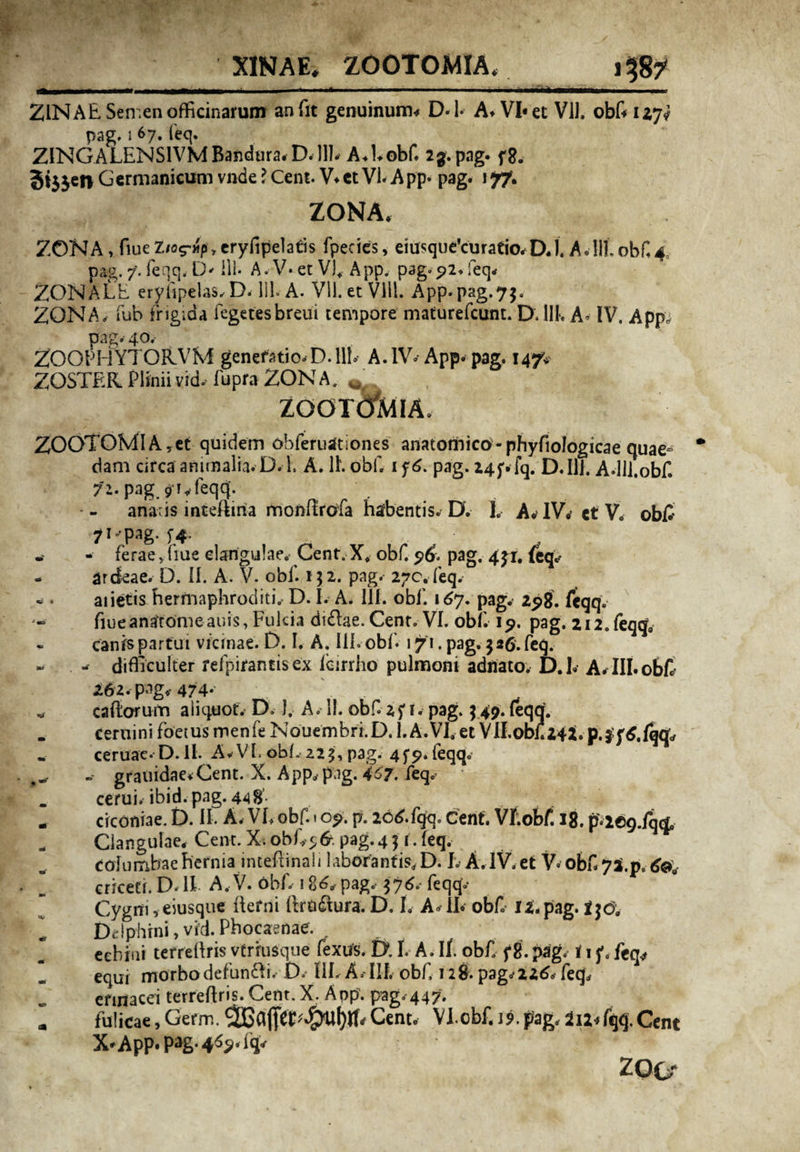 XINAE, ZOOTOMIA. .1 _ ■ - ■ - i mi in • -- . .. .. ZINAE Semen officinarum an fit genuinum* D- i- A* VI* et Vil. obf 127? pag. i 67. feq. ZINGALENSlVMBandura*D.]]fi A*Uobf. 23. pag. f8. 3ijjen Germanicum vnde ? Cent. V*et VI. App» pag. j 77. ZONA* ZONA > fiue Z/o?tmp , eryfipelatis fpecies, eiusque’curatio* D* u.uiobfi^ pag. 7. feqq, D- ili- A. V* et V)+ App. pag. 92, leq- ZONALE eryiipelas, D. 111. A. Vll. et Vlll. App.pag.75. ZONA, fub frigida fegetesbreui tempore maturefcunt. D. 111. A. IV. App, pag. 40, ZOOPHYTORVfvf generatio-D.llf A. IV» App. pag. 14/* ZOSTER Plinii vid- fupra ZON A. w ZOOTCfalA. ZOOTOMlAyet quidem obferuationes anatomico-phyfiologicae quae¬ dam circa animalia. D. 1. A. 1L obf 1 f 6. pag. 24jvfq. D*IU. A.lll.obfi 71. pag ^rjeqqf anafis inteftiria monflrofa habentis. D. L A* IV* et V. obf 7^-pag. ^4. - ferae y fiue clarigulae. Cent. X, obf. $6, pag. 431. (eq^ ardeae. D. II. A. V- obf. 132. pag. 270. feq. aiietis hermaphroditi. D. I. A. 111. obi'. 167. pag. 298. feqq. fiueanatomeauis, Fulcia diftae. Cenr. VI. obf. 19. pag. 2i2.feq<js canis partui vicinae. D. I. A. III. obf. 1 f\. pag. 3*6. feq. - difficulter refpirantisex icirrho pulmoni adriato. D.f A-III.obf 262. pag* 474*- cafiorurn aliquot. D. 1. A. 11. obf zfi. pag. 347. (eqqj. cernini foeius menfe Nouembri.D. l.A.VI. et Vll.obtaqi.p.j^.fqq;, ceruae. D.IL A-VI, obi. 225, pag. 45*9. feqq. -- grauidae*Cent. X. App,, pag. 4^7. feq.’ cerui. ibid.pag.448'. ciconiae. D. II. A, VL obf. 1 09. p. 2C^.fqq» cent. Vf.obf. 18. p*2©q.fqq0 Clangulae* Cent. X. obfy& pag. 4 3 1. feq. columbae hefniaintefimali laborantis, D. I. A. IV, et V» obf 7*.ps <fo#. criceti. D. II A, V. obf. 186* pag, 376.-feqqv Cygm , eiusque fierni ftro&ura. D. L A-ib obf 12. pag. t]6e Delphini, vid. Phocaenae. eehiiii terrefiris vtriusque fexus. D. t A, If obf f 8. pag. i 1 f. feq* equi morbo defunffi. D.- I1L A,- III. obf 128. pag.*226* feq, erinacei terreftris. Cent. X. App. pag. 447. fulicae,Germ.Cent. Vl.obf J9.pag,2u^fqq.Cent X^App. pag-4^.fq* ZO Or