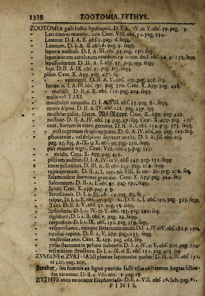 ZOQTOMIA galli Indici hydropici. D, I. A. iy. et V. obf. f2. pag. 5 - Lari cinerei maioris, auis. Cent. Vili* obf. f 2. pag» 334* - Leaenae. D. J. A. Ii. obfv pag* 6. feqq, - * Leonum, D. h A ll.obftft pag. 9. ieqq. leporis mafculi. D* I. A * 1IL obf. $>3. pag. 1 f o. feq. leporinorum catulorum nondum ra orum, ibidi obf. 94. p; 1 f 2,feqcp f kpufculorum. D. II, A- I* obf. 8f. pag.197. feqq. - lupi. D. II. A. IX.obf yi. pag. jrf. feqq* - pileis. Cent. X. App. pag. 4f°. fq. - V - ventriculi. D* II. A. V. obf. toi.pag. 208. feq. lutrae, d. I. A. Iff.obC ipf. pag 370, Cent. X. App. pag. 4^. - - mafcidi. D. 11. a.X. ob/. 11^. pag. 204. feqq, melis vid. TAXI. ** mofchiferi animalis. D. L A. VIII. obf. f 3. pag. 81. feqq. - muris Alpini. D. II. A. IV. obf. 122. pag. 237. fqq. - .muftdaepifds,3;Gerrn. Cent. X. App. pag. 449. r no&uae. D. II. A. IV. obf. 34 p3g. 87. fqq. Ceuc. X.APP* Pag* 4 fr ouis, foetum in vtero gerentis. D. Ii. A# I. obf. 1 pag. 373 feqq, ® f poftrupturamdfipbragmatis.X),. II. A.IV.,bbCp9. pag. i9f-kq. f phocaenae, velddpbinifeptentr ondis. D. 1. A.III.obf zei pag. 2f>>fqq- A.-IX* X, obf ?$, pag. ifOa feqq, » pici maioris nigri, Cent. VilL obf.^3. pag. 33 f. - r ,viridis. Cerit. X* App.pag.4^2. 1 . - pifeiumauditur*D. I. A, IV. et V. obf 14 f> pag* 1 f 2. feqq* c ranae pifcatricis.D. III, A. II*obf 139- pag, 204. ieqq. - rupicaprarum. D. II. a. I. App. np. Vili, et obi* 86- pag, 206. fefy - Salamandrae foeminaegrauidae. Cent. X. App' pag. 444* feq» - Salmonum, D, II* a. I. obf gf. pag* *9£* feqq* - Sciuri, Cent. X. App, pag. 4 9. Struthionis. D. I. a, IILobf 3 7. pag. do. fq~ . «. talpae*D* I, a. ll.obf. ^7.pag. fju.p.11* a, 1. obf 130, pag. 42$. feqq, - Taxi. D,li. A. V,obf. 32. pag. feqq, 'otplludinis* D. 1. a* IV. et. V. obf. ig3- pag. 240« feq. *> tigridum*D. 1* a. ll. obf. 7. pag. 2^3. feqq* torpedinis*D. 1* A. IX. obf, 172. pag. 3 [9, feqq, - vefpertilionis, eiusque fceleticum cauda.D.l. A.lV.etV.obf 18z.p. •* Vvfeulini capitis, D. II. a. V, App. pag. 13 3. feqq. - vndicolaeanis. Cent0 X. App. pag. 463. leq. • yrfae fleatoma in pyloro habentis. D- 1. a. iV, et V, obf. 1,01. pag. 104« - vrfi narium (trusura. D* 1. a. IX, et X* obf. 174. pag 403. feq. ZVMANI et ZVRI -1 ANI plantae Iapanenfes quales ?D. ili. a. 11). obf. 11 ?♦ et uc* pag, 207, Sutlfcet/ feu fomitis ex ligno putrido fafli vjus adhaemprihagias fiftefi* ' das externus. D. 11. a* Vili* obf * st pag. 65. ZXTHVS an ex eo oriatur Eiephantiefis* D.ll. a. Vili, obf l^Sch.pag. *i* FINIS.