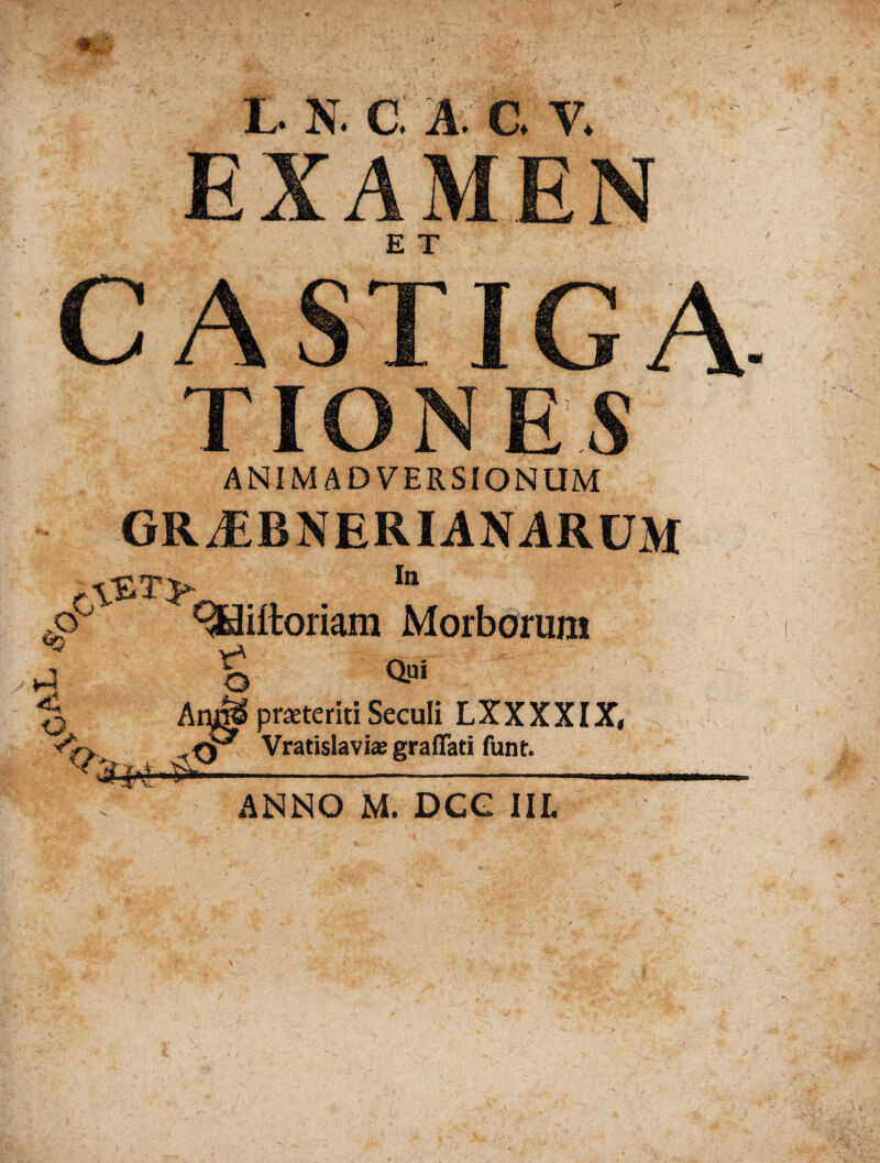 EXAMEN : CASTIGA TIO N ES ANIMADVERSIONUM GRJEBNERIANARUM xy ^iitoriam Morborum X t m ^ Am& praeteriti Seculi LXXXXIX, Vratislavi* graflati funt. ANNO m. dcg iil m