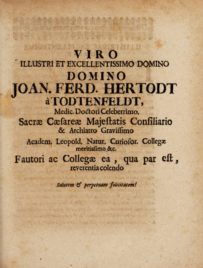 VIRO ' ILLUSTRI ET EXCELLENTISSIMO DOMINO DOMINO JOAN. FERD. HERTODT aTODTENFELDT, Medie. Do&ori Celeberrimo» Sacrae Caefareae Majeftatis Confiliario & Archiatro Gravifiimo Academ. Leopold. Natur, Curiofor. Collegas meritisfimo.&c. Fautori ac Collegae ea , qua par eft 9 reverentia colendo : , Salutem perpetuam felicitatem!