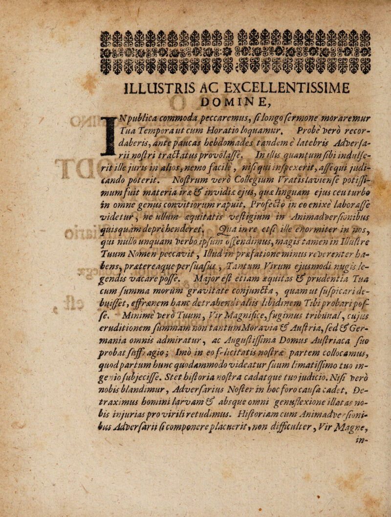 ILLUSTRIS AC EXCELLENTISSIME : j DOMINE, Mpublica commoda peccaremus, fi longo fer mone moraremur Tua Tempora ut cum Moratio loquamur* Probe Vero recor¬ daberis, ante paucas hebdomades tandem e latebris Adverfa¬ rti noflr i traclatusprovolafTe. In filis quantumfibi indulfe- rit ille juris in alios % nemo facile r nifiqiii wfpexerit, ajfequi judi¬ cando poterit. Nofirum vero Collegium Vratistavienfie poiiffi- mumfuit materia ira (f invidia ejus, qua linguam ejus ceu turbo in omne gemis convit iorum rapuit. Profeci o in eo enixe laboraffe *videtur , ne ullum aqmtatis vefligium in Animadverfionibus quis quam deprehenderet* fifua mre et fi ille ekormiter in :msy qui nullo unquam 'berho ipfum offendimus, magis tamen in Iflmtre Tuum Nomen peccavit, Illud ln pr&f atione minus reverenter. ha- lens, pratereaqueperfkafiu ,. Tantum Virum ejusmodi nugis le¬ gendis vdc are pojfe* Major e fi etiam a quit as (Tprudentia Tua cum fumma moritm gravitate conjunTia, quam ut fit [picari de- hiiiffet, effrsmem hanc detrahendi aliis libidinem Tibi probari pofi fie, ~ Minime Veri Tuum, Vir Magnifice,fugimus tribunal, cujus eruditionem /udimamnontantumMoravia ffi Au fi r ia, fied if Ger¬ mania omnis admiratur, ac Augufliffima Domus Auftnaca fm probatfnffi agioy Imb in eo fi licitatis no fir a partem collocamus y quod par tum hunc quodammodo videatur futim limatiffimo tuo in¬ geniofubje cijfe. Stet hi fi oria no fir a cadat que tuo judicio, Njfi Vero nobis blandimurAdverfarhis Nofter in hoc foro canfa cadet* De¬ traximus homini larvam ifi absque omni genufexione illatus no¬ bis injurias pro virili retudimus* Hi fibriam cum Animadve fioni* tus Adverfarn (icomponereplacuerit > non difficulter, Vir Magne,