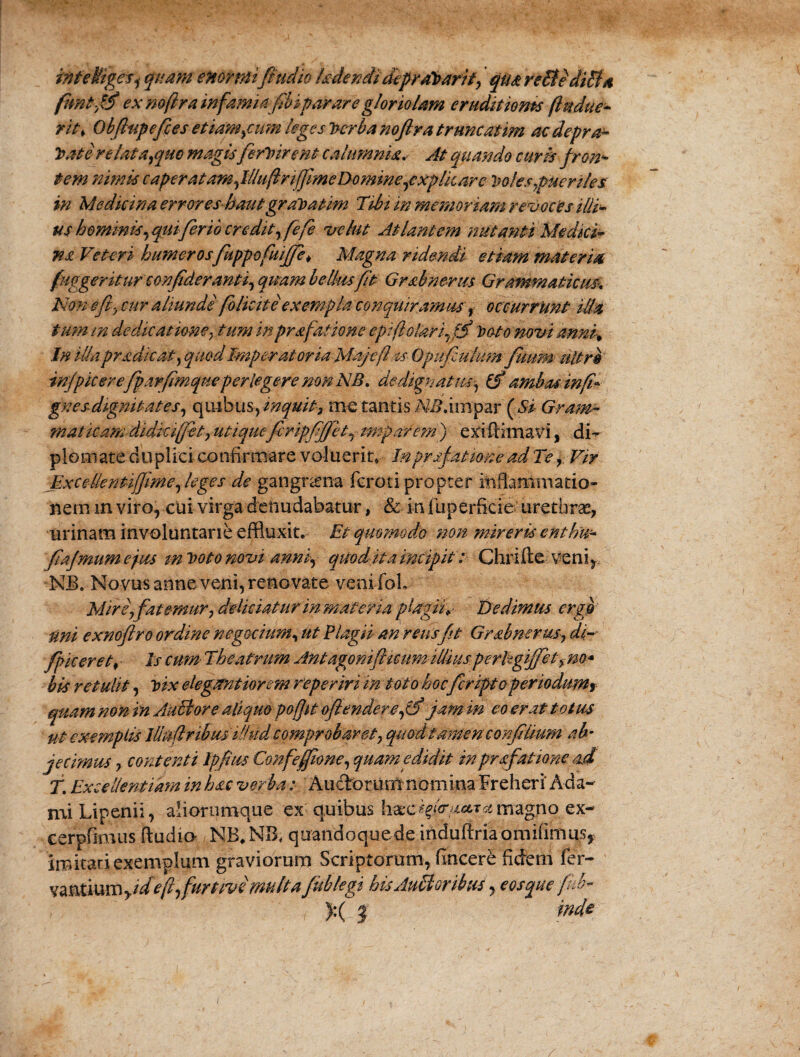 inteHigesi quam enormi fi'ucho kdendi depraVarif, qua re Et edicta fimlffi ex mftra infamia fibiparare gloriolam eruditiones (Indue* rit> Obfiupefies et iambum leges Verba noftra truncatim ac depra¬ vate re lata,quo magis ferVirent calumnia. At quando curis fron¬ tem nimis c aper at amfillufirifime Domine,explicare Voles ,pueriles in Medicina errores hautgraVatim Tibi in memoriam revoces ilii• us hommis,qui ferio credit, fefe vehit Atlantem nutanti Medici* na Veteri humerosfuppofuijfe* Magna ridendi etiam materia fuggentur confideranti, quam bellus fit Grabnerus Grammaticum Non efty cur aliunde folicite exempla conquiramus, occurrunt iUa tum m dedicatione, tum inprafatione epi(lolari,ffi Voto novi anm% In illa pradicat) quod Imperatoria Maj e flas Opufiulum fuum ultro infpicerefp.trfimque perlegere non NB. dedignatus^ (f ambas in fi* gnesdignitates, quibus, inquit, me tantis M?.impar (Si Gram¬ maticam didkiffht,utiqueferipfifjet, imparem) exiftimavi, di¬ plomate du plici confirmare voluerit* Inprsfatimead Te, Vir ExceUentiffime, leges de gangrena fcroti propter inflammatio- nem m viro, cui virga denudabatur, & in liiperftcie urethrae, urinam involuntarie effluxit. Et quomodo non mireris enthu* fiajmum ejus m Voto novi annfi quodit a incipit: Ghrifte veni, NJB. Novus anne veni, reno vate venifol. Mire\fatemur, deliciaturinmaferia plagii*- Dedimus ergo uni exnoflro ordine negotium, ut Plagii an reus fit Grabnerus, di~ fp iceret, Is cum Theatrum Antagonifticumilliusperlgijfetym* bis retulit, Vix elegantiorem reperiri in toto hoc fcriptoperiodumr quam non in Anciore aliquo pofjit ofiendere,tf jam in eo erat totus ut exemplis Illa (iribusillud comprobaret, quod tamen confilmm ab- jecimus, contenti Ipfius Confeffione, quam edidit in prafatione ad T. Excellentiam in hac verba :■ Auctorum nomina Freheri Ada- mi Lipenii, aliorumque ex quibus hxc*f<ract.Tst magno ex- cerpfimus ftudio NB*NB, quandoquede induftriaomifimusy imitari exemplum graviorum Scriptorum, fincere fidem fer- vantium yide(l,furtivi multa fublegi hisAuEtorihus, eosque fub~ ):( | md&