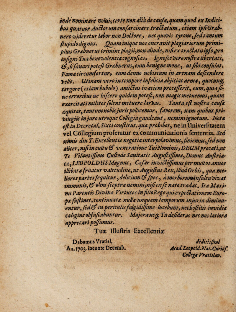 inde nominare nolui, certe nonalia de caufa,quamquod ex Indici* hus quatitor Aufflorumconfarcinare trafflatum, etiam ipfiGrab- nero videretur labor nonDo fflore, nec quojis tyrone,/ed tantum ftupido dignus. Quam inique nos oneravit plagiariorum primi¬ pilus Grabnerus crimine plagii,non aliude, ni fi ex tr afflatu ipfo,pro injigni Tua benevolentia cognofces• Igno/ce y>ero noftra libertati, fi fanari poteft Grabnerus, eum benigne mone, utfibi confutat. Tama circumfertur > eum denuo nobis cum in arenam defendere Toclie. Illinam vero in tempore infelicia abjiciat arma, quocunfe tergore {etiam bubulo} amifflus inaciemproce fer it, cumt quiaft- ne erroribus ne bifer e quidem poteft, non magis metuemus, quam e xer citati milites flent metuere larTzas. Tanta eft noftra cauft aquitas, tantum nobis juris pollicemur , favorem, nam quibus pri¬ vilegiis injure utroque Collegia gaudeant , nemini ignotum. Nota eft tn Decretal* Sixti conflit ut. qua prohibet, neinUniverfitatem vel Collegium proferatur ex communicationis fententia. Sed nimis diu T. Excellentia negotia interpolavimus,finiemus,fed non Aliter, nifiin cultu (fi veneratione TuiNominis, DEUMprecati,ut Te Vilantijftmo Cuftode Sanitatis Auguftifima, Domus Auftria*• ea, LEOPOLD USMagnus, Cafar invifflijftmusper multos annos iUibatafruatur valetudine, ut Auguftus Rex, illud Orbis, qua me¬ liores partes/equitur, delicium (fi/pes, dmorborurmnfuhu Vivat immunis, (fi olm fceptra ne mini,nifi ex f nato tradat♦ Ita Maxi¬ mi Parentis Divina Virtutes infilioRege qui expefflationem Euro¬ pa fu finet,continuat a nulla unquam temporum injuria diminu¬ entur,fed fi in periculis fulgidi fime lucebunt, nechoft ilis invidia caligine obfufeabunt ur, Majora necj Tu de fideras nec nos latiora apprecari pofumus. Tuae Uluftris Excellentiae Dabamus VratisL de ditis fimi An. 1703. ineunt* Decemb* Ac ad, Leopcld. Nat. Curio f. Collega Vratislav.