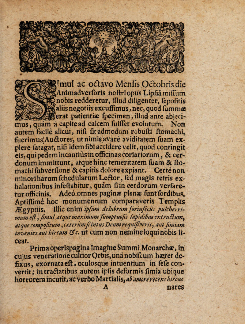 fmul ac o&avo Menfis.Octobris die [Animadverforis ncftriopus Lipfia milium nobis redderetur, illud diligenter, fepofitis 'aliis negotiis excudimus,.nec, quod fummae _'erat patientias fpecimen, illud ante abjeci¬ mus, quam a capite ad calcem fuiiTet evolutum. Non autem facile alicui , nifi fit admodum robufti ftomachi, fuerimus;Audores, ut nimis avare aviditatem fuam ex¬ plere fatagat, nifi idem fibi accidere velit, quod contingit eis, qui pedem incautius in officinas coriariorum, & cer¬ donum immittunt, atque hinc temeritatem fuam & fto¬ machi fubverfione & capitis dolore expiant. Certe non minori harum fchedularum Leftor, fed magis tetris ex¬ halationibus infeftabitur, quam fiin cerdorum verfare- tur officinis. Adeo omnes paginae plenas fijntfordibus. Aptiffime hoc monumentum comparaveris Templis iEgyptiis, Illic enim ipfum delubrum forinfecus pulcherri¬ mum e(l, flmul atque maximum fumptuofs UpidibusextruBum% atque compojitum, exterum(t intus Deumrequipoeris, aut jtmiam invenies aut hircum tfc. ut cum non nemine loqui nobis li¬ ceat. Prima operispagina Imagine Summi Monarchae, in cujus venerationecultiorOrbis,unanobifcum haexer de¬ fixus, exornata eft, oculosque intuendum in fefe con¬ vertit; in tra<ftatibus autem iplls deformis fimia ubique horrorem incutit, ac verbo Martialis, ab amore recens hircus W A nares