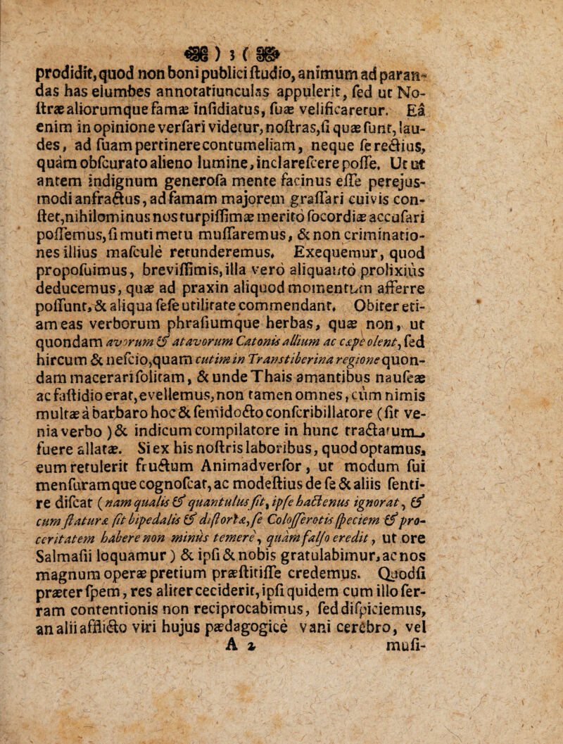 prodidit, quod non boni publici Audio, animum ad paran¬ das has eiumbes annotatiunculas appulerit, fed ut No- itraealiorumque famae infidiatus, fu® velificaretur. Ea enim in opinione verfari videtur, noftras,ti quae funt, lau¬ des, ad fuam pertinere contumeliam, neque fere<3ius, quamobfcuratoalieno lumine,inclarefcerepofle. Utut antem indignum generofa mente facinus efle perejus- modianfra&us, ad famam majorem gra flari cuivis con- ftet,nihilominus nos turpiflim® merito focordite accafari poflemus,fimutimetu muflaremus, & non criminatio¬ nes illius mafcule retunderemus, Exequemur, quod propofuimus, breviflimis,iHa vero aliquanto prolixius deducemus, quae ad praxin aliquod momentum afferre poflunt,& aliqua fefe utilitate commendant. Obiter eti¬ am eas verborum phrafiumque herbas, quae non, ut quondam avorum (f atavorum Catonis allium ac cape olent, fed hircum & neicio,quam cutimin Transtiberina regione quon¬ dam macerarifolitam, & unde Thais amantibus naufeae ac faftidio erat,evellemus,non tamen omnes, cum nimis multae a barbaro hoc &femido<ffoconfcribillatore (fit ve¬ nia verbo )& indicum compilatore in hunc rra<Safum_. fuere allatae. Si ex his noftris laboribus, quod optamus, eum retulerit fru&um Animadverfor, ut modum fui menfuramque cognofcar, ac modeftius de fe & aliis fenti- re dilcat (nam qualis & quantulusfit, ipfe hactenus ignorat, cum flatura (it bipedalis ifl dflorhz,fe ColoJJeratis fpeciem pro¬ ceritatem habere non miniis temere, quam faljo eredit, ut ore Salmafii loquamur) &ipfi& nobis gratulabimur, ac nos magnum operae pretium prsftitifle credemus. Qaodfi praeter fpem, res aliter ceciderit, ipfi quidem cum illofer- ram contentionis non reciprocabimus, feddifpiciemus, an alii affligo viri hujus psdagogice vani cerebro, vel A % mu fi-