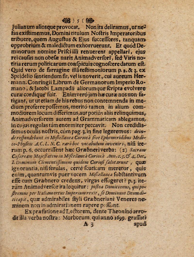 Julianum aliosque provocat. Non ita deliramus , ume*1 fas exiftimemus, Domini titulum Noftris imperatoribus tribuere, quem Augufius & Ejus fuccefTores, tanquam» opprobrium & maledi&um exhorruerunt. Et quod De- minorum nomine Prifciilli renuerent appellari, ejus rei caufas non obefae naris Animadverforr, fed Viris no¬ titia rerum politicarum confpicuiscognofceredatum eft. Quid vero de farragine illa reftimoniorum p. t, &3. ex Spejdelio fentiendum fit, vel is noverit r cui aureum Her- • mann. Conringii Librum de Germanorum Imperio Ro¬ mano , & jacobi Lampadii aliorumquefcripta evolvere curae cordique fuit. Enimvero jamhas curae nos non fa¬ tigant, ut ut etiam de hisrebus non contemnenda in me-* dium proferrepoflemus, merito tamen in alium com¬ modiorem locum differimus,aut potius aliis relinquimus^ Animadverfcrem autem ad Grammaticam ablegamus, in cujus regulas tam enormiter peccavit. Non credidis- femus oculis noftris, cum pag. $ in fine legeremus : dein¬ de rejpondebunt in Mifiel/aned Curiosa ftve Ephemeridibus Medi- co-Pbyftcis J.C.L.N.C. rarbboc 'vocabulum inveniri., nifi ite¬ rum p, 6. occurrifTent haec Graebneri verba: (r) Sacram CafareamMajefiateminMifcellanea Curiosa Amm.y. & 4, Decr I. Dominum Clementifjlmum quidem Curtofifalutarunt , quao ignorantia, nifi ferulas, certe fcuticam meretur, quis enim,quantumvis puer vocem Mifcellanea fubftantivum» e fle cum Grabnero credens, virgas effugeret?p* 3» ite¬ rum A nimad verior ita loquitur: poflea Domitianus, quipo- jfremus per Italiam ortus Imperium rexit, fe Dominum Demndi- cicapit, quae admirabiles ftyli <3r®bnerianr Veneres minem non in admirationem rapere pc fiunt. Ex praefatione ad Lecforem, dente Theonino arro5-* dit illa verba noftra : Morborum, qui anno 'iSytfi graffatf h * apud