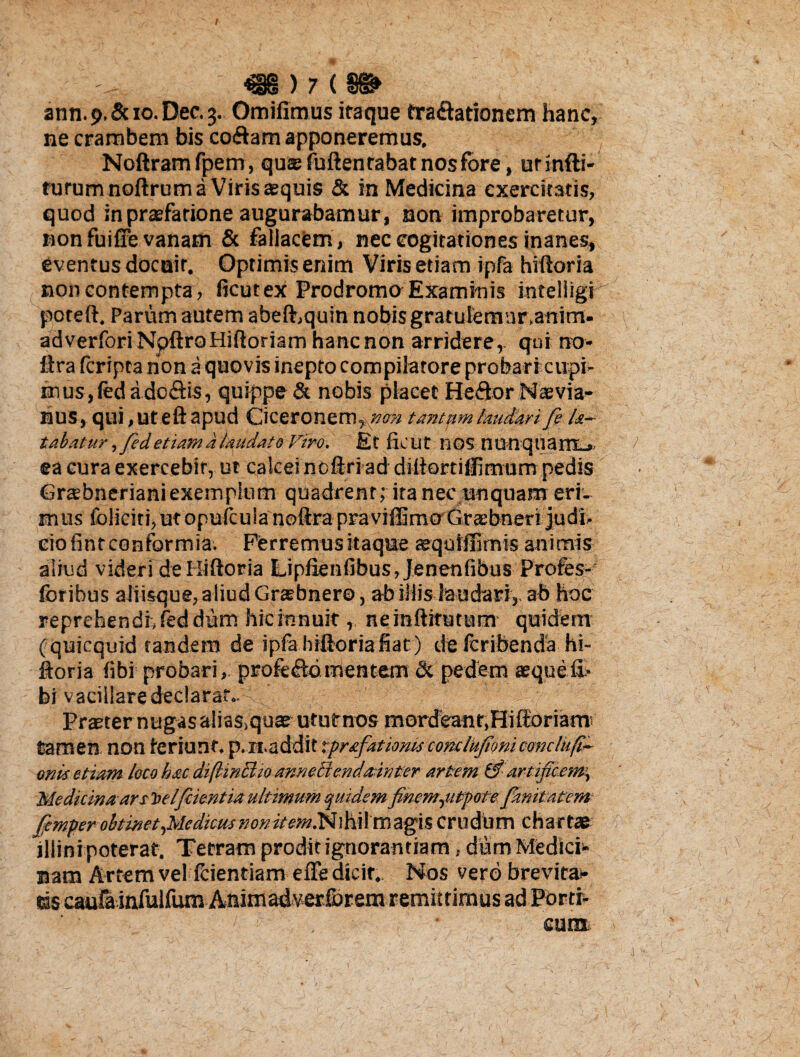 t - m)7 tm ann. j>, & 10. Dec. 3. Omifimus itaque fra&ationem hanc, ne crambem bis co&am apponeremus, Noftramfpem, quae fuftentabat nos fore, ut indi¬ turum noftrum a Viris aequis & in Medicina exercitatis, quod in praefatione augurabamur, non improbaretur, non fuiffe vanam & fallacem, nec cogitationes inanes, eventus docair. Optimis enim Viris etiam ipfa hiftoria non contempta, ficutex Prodromo Examinis inteliigi poteft, Parum autem abefhquin nobis gratulemnr.anitn- adverfori NpftroHiftoriam hanc non arridere,- qui no* ftra (cripta non a quovis inepto compilatore probari cupi- mus, fed ado&is, quippe & nobis placet He&or Naevia¬ nus, qui, ut eft apud Ciceronem, non tantam laudari fe la~ tabatur ,fed etiam a laudato Viro. Et ficut nos nunqtiam_»> > ea cura exercebit, ut calcei noftri ad dittortiffimum pedis Grsebneriani exemplum quadrent; ita nec unquam eri¬ mus foliciti,utopufcu!anoftrapraviffimo Graebneri judi¬ cio fint conformia. Ferremus itaque aequiffimis animis aliud videri de Hiftoria Lipfienfibus,Jenenfibus Profes- lbribus aliisque, aliud Graebnero, ab illis laudari, ab hoc reprehendi, fed dum hicinnuitneinftitutnm quidem ( quicquid tandem de ipfa hiftoria fiat ) de Icribenda hi¬ ftoria (ibi probari, profe&d.mentem & pedem aequefi> bi vacillare declarat.. Praeter nugasalias>quae ututnos mordeanf,HifforiatTO tamen non teriunf. p. n.addit tprafationiscomlufionicondufi- onis etiam loco hac diftindio annedendainter artem & artific£m\ Medicina ars Toelfiientia ultimum quidem finem,utpote fimitatem fiemper obtinet,Medicus nonitem.Nihil magis crudum chartae illini poterat. Tetram prodit ignorantiam, diam Medici* nam Artem vel fcientiam efte dicit. Nos vero brevita¬ tis caufainfulfumAnimadverforem remittimus ad Portr* cum