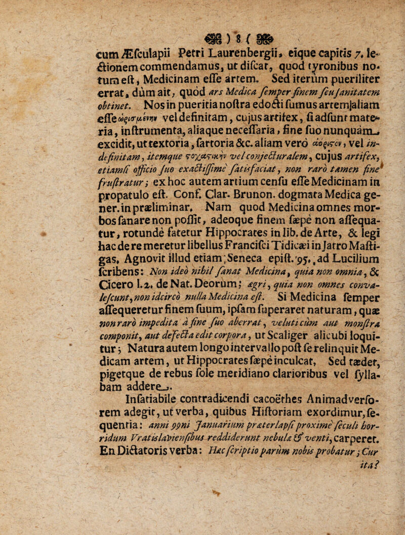 cum Atfculapii Petri Laurenbergii, eique capitis 7. Ie~ £lionem commendamus, ut difcar, quod tyronibus no¬ tum eft , Medicinam efle krtem. Sed iterum pueriliter errat , dum ait, quod ars Medica femper finem feuJanitatem obtinet. Nos in pueritia noftra edoili fumus arremjaliam vel definitam, cujus artifex, fiadfunrmate* ria, inftrumenta, aliaque neceflaria, fine fuo nunquam., excidit, ut textoria, fartoria &c. aliam vero dmgfm, vel in¬ definitam , itemque vo%ariwv velconjeBuralem, CUJUS artifex, et iambi officio Juo exactijftme fatis faciat, non raro, tamen fine’ frufiraturex hoc autem artium cenfu efle Medicinam in propatulo eft. Conf. Clar. Brunon. dogmata Medica ge¬ ner, inpraeliminar, Nam quod Medicina omnes mor¬ bos fanare non pofljt, adeoque finem faepe non aflequa- tur, rotunde fatetur Hippocrates inlib.de Arte, & legi hac de re meretur libellus Francifei Tidicad in latro Mafti- gas. Agnovit illud etiam;Seneca epift.'95,,ad Lucilium feribens: Non ideo nihil fanat Medicina, quia non omnia, & Cicero 1.2* de Nat. Deorum; agri, quia non omnes conva- le/cunt,non idcirco nulla Medicina eft. Si Medicina femper aflequeretur finem fuum, ipfam fuperaret naturam, quae non raro impedita d fine fuo aberrat, ve luti cum aut monftra componit, aut defetia edit corpora, utScaliger alicubi loqui¬ tur $ Natura autem longo interva llo poft fe relinquit Me¬ dicam artem, ut Hippocrates faepe inculcat, Sed taedet, pigetque de rebus fole meridiano clarioribus vel fylla- bam addere.,. Infatiabile contradicendi cacoethes Animadverfb- rem adegit, ut verba, quibus Hiftoriarn exordimur,fe- quentia: anni gpni Januarium pr&terlapfiproxime fecult hor¬ ridum Vrat is labienfibus reddiderunt nebula (f venti. Carperet. En Di&atoris verba: Hacfcriptioparum nobis probatur ; Cur ■ ita? f.