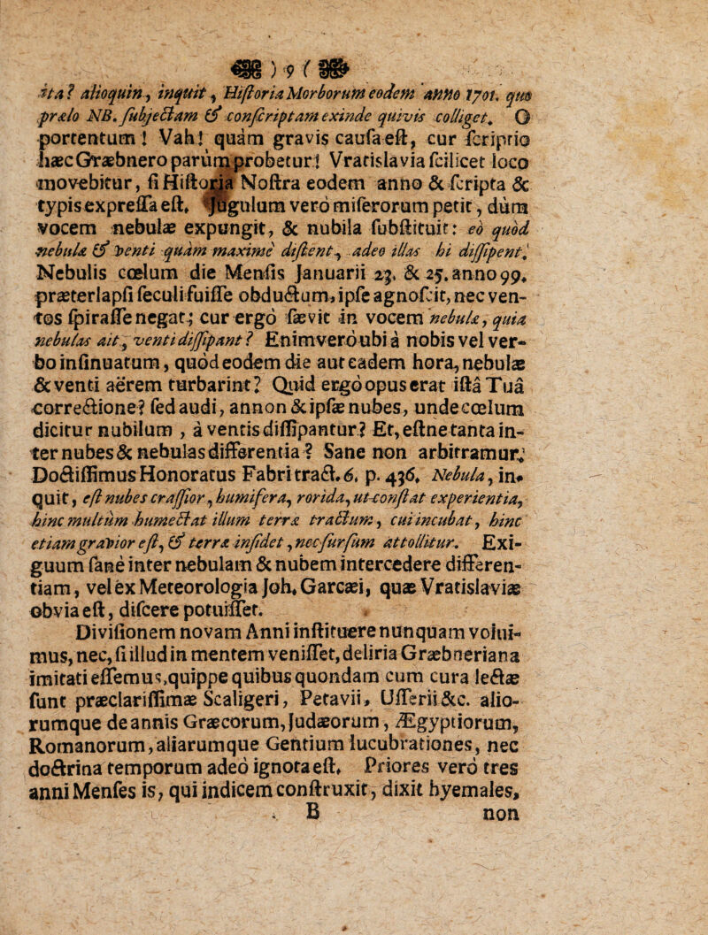 / ; 9 ( ■ita f alioquin, inquit, Hifloria Morborum eodem anno lyoi. qm pralo NB. fubjeclam (f confiriptam exinde quivis colliget. © portentum ] Vah! quam gravis caufaeft, cur fcriprio haecGraebneroparurnprobecur] Vratislaviafcilicet loco •movebitur, fi Hiftojja Noftra eodem anno & fcripta & typisexpreffa eft, «pigulum vero miferorum petit, dura •vocem nebulae expungit, & nubila fubftituir: eo quod ■nebula & itenti quam maxime dt(lsntadeo illas hi dijjipent'. Nebulis coelum die Menfis Januarii 23, & 25. anno 99, prseterlapfi feculifuiffe obdu&um, ipfe agnof. it, nec ven¬ tos fpirafienegat; cur ergo fevit in vocem nebula, quia nebulas ait, ventidiffipant ? Enimveroubi a nobis vel ver¬ bo infinuatum, quod eodem die aut eadem hora, nebulae & venti aerem turbarint? Quid ergo opus erat illa Tua •corre&ione? fedaudi, annon&ipfae nubes, unde coelum dicitur nubilum , a ventis diffipantur ? Et,eftnetantain¬ ter nubes & nebulas differentia 3 Sane non arbitramur^ DoctiffimusHonoratus Fabritraff.6, p. 456, Nebula, in* quit, eft nubes crafflor, h umifer a, rorida, utconfat experientia, hinc multum hume Stat illum terra tralhim, cui incubat, hinc etiamgraVtor efl,t$ terra infidet, nccfurfum attollitur. Exi¬ guum lane inter neouiam oc nuDem inrerceaere anteren- tiam, vel ex Meteorologia Joh, Garcaei, quae Vratislaviae obvia eft, difcere poturffer. * Divifionem novam Anni inftituere nunquam voiui- mus, nec, fi illud in mentem veniffet, deliria Graebneriana imitati effemus,quippe quibus quondam cum cura leftas funt praeclariffimae Scaligeri, Petavii» Ufferii &c. alio¬ rumque de annis Graecorum, Judaeorum, dEgyptiorum, Romanorum,aliarumque Gentium lucubrationes, nec doftrina temporum adeo ignota eft, Priores vero tres anniMenfes is, qui indicem conftruxit, dixit byemales, > B non