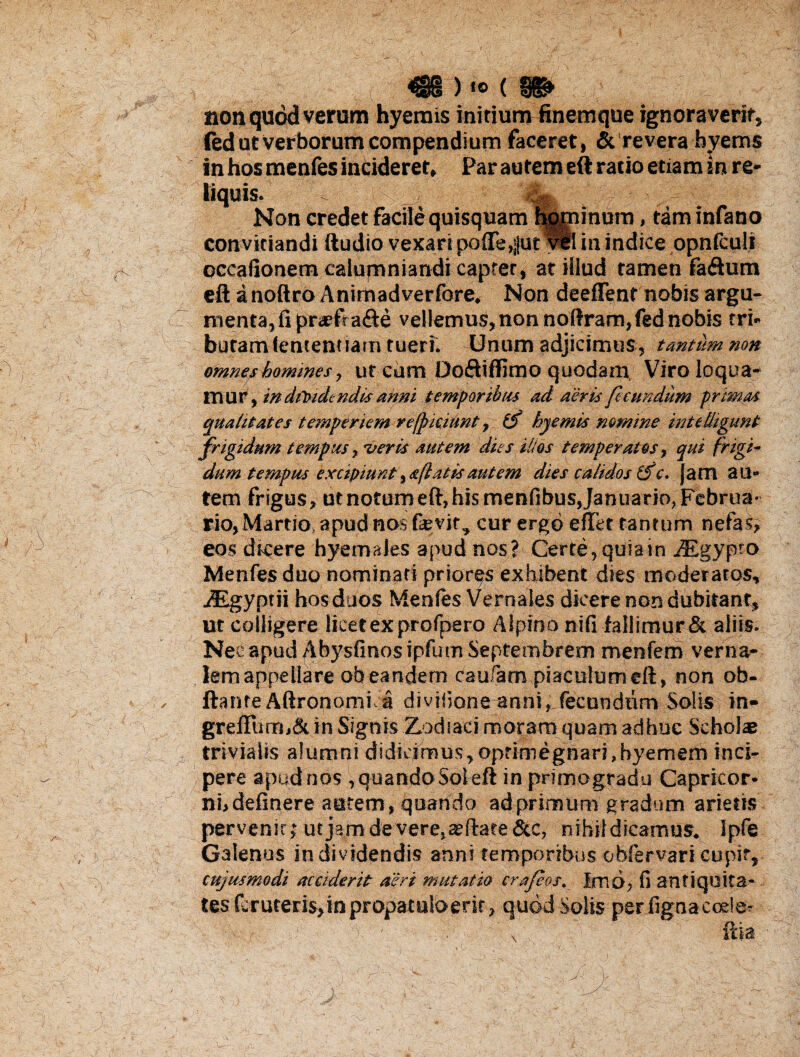 non quod verum hyerais initium finemque ignoraverit, fed ut Verborum compendium faceret, &’revera byems in hos menfes incideret. Par autem eft ratio etiam in re* Non credet facile quisquam liminum, tam infano convitiandi ftudio vexari poffe^jut vel in indice opnfculi occafionem calumniandi capter, at illud tamen faftum eft a noftro Animadverfore. Non deeffent nobis argu¬ menta,fi pr<*?fta<fte vellemus, non noftram,fed nobis tri¬ butam (ententiam tuerf. Unum adjicimus, tantum non omne?homines, ut cum Doftiffimo quodam Viro loqua¬ mur, indfoidtndis anni temporibus ad aeris fecundum primas qualitates temperiem refjpiciltnt t o hyemis nomine int e fligunt frigidum tempus, •veris autem dies illos temperatos, qui frigi¬ dum tempus excipiuntta(latisautem dies calidos (fc. jam au¬ tem frigus, ut notum eft, his menfibus Januario, Februa¬ rio, Martio, apud nos fievjt, cur ergo e flet tantum nefas, eos dicere hyemales apud nos? Certe, quia in iEgypto Menfes duo nominati priores exhibent dies moderatos, ZEgyptii hos duos Menfes Vernales dicere non dubitant, ut colligere licet ex profpero Alpino nifi fallimur & aliis. Neeapud Abysfinosipfum Septembrem menfem verna¬ lem appellare ob eandem caufam piaculum eft, non ob- ftante AftronomKa divifione anni^fecundum Solis in- greflum,& in Signis Zodiaci moram quam adhuc Scholas trivialis alumni didicimus, oprhnegnari,hyemem inci¬ pere apud nos , quando Sol eft in primogradu Capricor¬ ni, definere autem, quando ad primum gradum arietis pervenit; utjamdevere.aeftate &c, nihil dicamus. Ipfe Galenus in dividendis anni temporibus obfervari cupit, cujusmodi acciderit aeri mutatio crafeos. Imo, fi antiquita- tes fcruterisjnpropatuloerit, quod Solis per figna coele- ftta