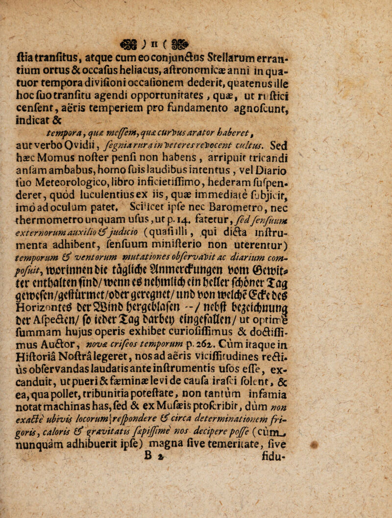 ^§8 ) « ( Kl> ftiaeranfitus, atque cum eo conjunctis Stellarum erran¬ tium ortus &occafusheliacus,aftronomicseanni in qua- tuor tempora di vifionioccafionem dederit, quatenus ille hocfuotranfitu agendi opportunitates , quas, ut ri ftici cenfent, aeris temperiem pro fundamento agnofcunt, indicat & tempora, qua meffent,quacurtus arator haberet, autverboOvidii, fegniarurainteteresreJiocent cultus. Sed hasc Momus nofter penfi non habens, arripuit tricandi anfam ambabus, homo fuis laudibus intentus, vel Diario fuo Mereorologico,libro inficietiflimo, hederam fufpen* deret, quod luculentius ex iis, quae immediate pjbjicif, imo ad oculum patet. Scilicet ipfe nec Barometro, nec thermometrounquam ufus,utp. 14. fatetur, fedfenfuum externorumauxilioitfjudicio (quallilli, qui diCa inftru- tnenta adhibent, fenfuum minifterio non uterentur) temporum 'ventorum mutationes obfervaVit ac diarium com- pofuit, ttwrinmn fcie taglidie Slntrtcrcftmgcn born ®m\u ttr cntbalten ftnb/ twnn es nebmlidj cin bctter fdbdncr t ag gettKfcn/qtliurmct/ober qeregnct/ ttnb bon tbcldjc Grcfc beg Horizonte^ berSBinb fjcrgebtofm -/nebfi be^cidjmwa bcr AfpeCcn/ fo iebtr£ag barbci) tmgcfattcn/ ut optime fummam hujus operis exhibet curiofiffimus &doCiffi- mus Au&or, nova crifeos temporum p. 26z. Cum itaque in HiftoriaNoftra legeret, nos ad aeris vicifljtudines reCi* us obfervandas laudatis ante inftrumentis ufosefle, ex¬ canduit, ut pueri & faeminae le vi de caufa irafei folen t, & ea, qua pollet, tribunitia poreftare, non tantum infamia notat machinas has, fed & ex Mufeis ptofcribir, dum non exalh: ubivis /ocorum\reJpondere (f circa determinationem fri¬ goris, caloris gravitatis fepijfime nos- deciperepojje (eiitn , nunquam adhibuerit ipfe) magna five temeritate, live B % fidu-
