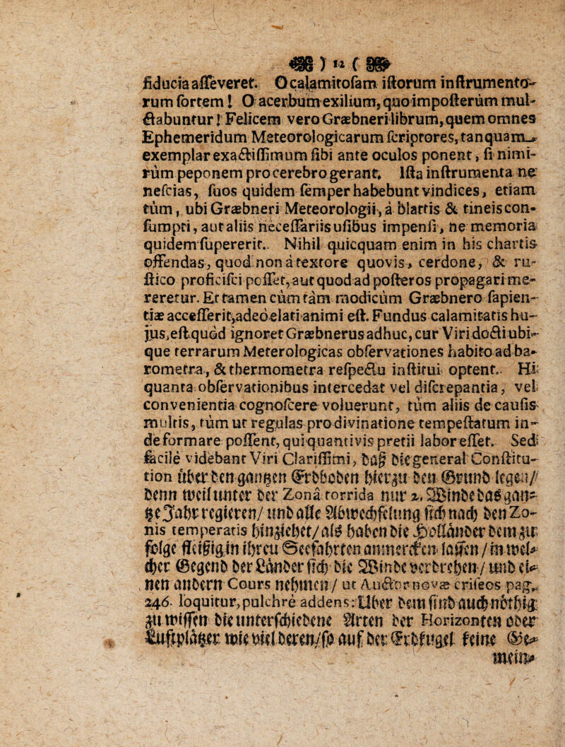 minim . ; fiducia affeveret. O ca^mitoiam illorum inffrumento- rum fortem! O acerbum exilium, quoimpofterum mul¬ cabuntur! Felicem vero Graebneri librum, quem omnes Ephemeridum Meteorologicarumicriprores,tanquam^ exemplar exaCiflimum fibi ante oculos ponent , fi nimi¬ rum peponem pro cerebro gerant, lfta inftruraenta ne nefcias, fuos quidem (em per habebuntvindices, etiam tum, ubi GraebneriMeteorologii, iblarris^ & tineiscon- foropri,autaliis lieceffariisufibus impenii, ne memoria quidem fupererir.. Nihil q.uicquam enim in his chartis offendas , quod;non a textore quovis , cerdone , & ru>- ffico profkifci poffet,autquodad pofteros propagari me¬ reretur. Er tamen cum tam modicum Graebnero fapien- tiae accefferitiadedelati animi eft. Fundus calamitatis hu¬ jus,eftqued ignoret Graebnerusadhuc, cur ViridoCiubi*» que terrarum Meterologicas obfervationes habito ad ba- romefra, Sc thermometra refpefiu inftitui optent. Hi: quanta obfervationibus intercedat vel difciepantia, vel. convenientia cognofoere voluerunt, tum aliis de cauiis multis, tum ut regulas prodivinatione tempeffiatum in¬ de formare pofient, quiquantivis pretii labor effef. Sed: fecile videbant Viri Ciariffimi, bag bltgenerai Conftitu- tion ftbertcn dFrb&obert btet^tt bea @imnb kamfi Esenn tucilunter ber Zona torrida nuri.SBinbebflggati- ^e^btrcgieten/ tmbaffc SI6tt?cd)fdung fscb nad) bcn Zo¬ nis temperaris binjiebet/alg babcn bte .fidMifoerbctnp folge fftigigjn ibrcu ©cefnbrten anmcGfea laiftn / fmucb» tbcr ©egcnb ber Canber flcb bie SBinbt^crbrsben/iaibd^ , neti Utlbtrit Cours ncbttten/ ut AnSter novje crifeos pag„ 246. loquitur, pulchre addensctlber i>cm fu?b aud)nbilM ^tttPiffen biuinterfebiebene Slrteti ber Fiorizontcsi eber usle mif imrfKbfMfl# tum ttwins»
