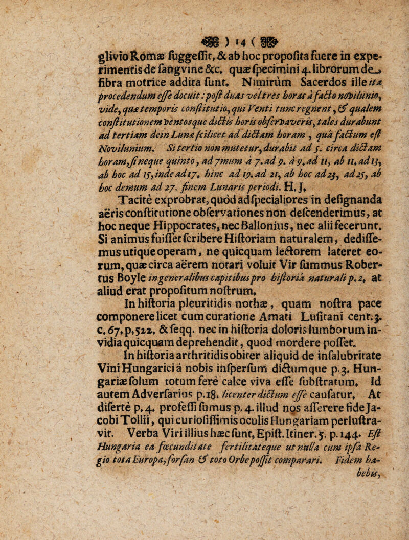 m) t4(.«» . glivioRomae fuggeffir, & ab hoc propofita fuere in expe¬ rimentis de Fangvme &c, quaefpecimini 4. librorum de_» fibra motrice addita funr. Nimirum Sacerdos ii!e ita ■■ 0' ( J * procedendum ejfe docuit :pofl duas vel tres horas afallo notnlumo, vide, qua temporis con/htutio, qui Venti tunc regnent,(fi qualem confiitutionem tentos que dictis horis obfefiniveris, tales durabunt ad tertiam dein Lum fcilice t ad diBam horam , quafalium e fi NoviluniumJ Si tertio non mutetur, durabit ad 5. circa diBam horam,Jineque quinto, ad ymitm d 7. ad p. a 7, ad u, ab n, ad 13, ab hoc ad ip, inde adi j, hinc ad /7. ad 21, ab hoc ad 2$, ad2S, ab hoc demum ad 27. finem Lunaris periodi. H. J* Tacite exprobrat, quod ad fpecialiores in defignanda aeris conflit utione obfervat iones non deicenderimus, at hoc neque Hippocrates,necBallonius, nec aliifecerunt. Si animus fuiffetfcribereHiftoriam naturalem, dedifle- mus utique operam, ne quiequam le&orem lateret eo¬ rum, quae circa aerem notari voluit Vir fummus Rober- tus Boyl z in generalibus capit ibus pro htfiorik naturali p. 2, at aliud erat propofitum noftrum, In hiftoria pleuritidis nothas, quam noftra pace componere licet Cum curatione Amati Lufitani cent.3. c,6j,p,szx, &feqq. necin hiftoria doloris lumborum in¬ vidia quiequam deprehendit, quod mordere pollet. In hiftoria arthritidis obiter aliquid de infalubritate Vini Hungarici a nobis infperfum di&umque p.3. Hun- gariaefolum totum fere calce viva efle fubftratum, Id autem Adverfarius p.18. licenterdiBum ejfe caufatur, At difertep.q., profeffi furnus p, 4. illud nos aflerere fide Ja- cobiTollii, qui curiofiffimis oculis Hungariamperluftra- vir. Verba Viri illius haec fune, Epift. Itiner. 5. p. 144. Ejl Hungaria ea foccunditate fertilitateque ut nulla cum ipfa Re¬ gio tota Europa, for/an (fi toto Orbepojfit comparari. Fidem ha¬ bebis,