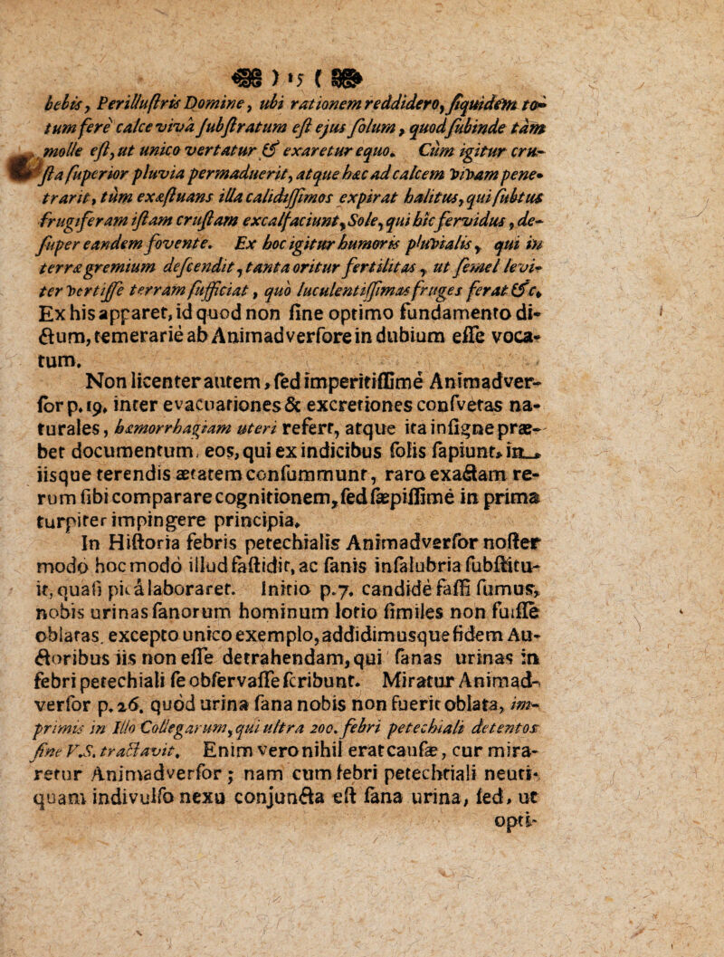 J f bebes, Perilluflris Domine, ubi rationem reddidero, fiquidem to¬ tum fere calce viva Jubftratum efl ejus filum , quodfkbinde tam . molle efl, ut unico vertatur (5 exaretur equo* Cum igitur cru,- e fla fuperior pluvia permaduerit, atque hac ad calcem Vihampene• trarit, tum exafluans illacalidifjimos expirat halitus,quifubtus. frugiferam iflam cruftam excalfaciunt,Sole, qui hic fervidus, de- fu ter eandem fovente. Ex hoc igitur humoris pluVtalis , qui in terra gremium defendit, tanta oritur fertilitas, ut fime/ levir ter bertiffi terram fuffciat, quo luculentiffimas fruges ferat ISc. Ex his apparet, id quod non fine optimo fundamento di- £tum,temerarie abAnimadverfore in dubium efle voca¬ tum. Non licenter autem > fed imperitiffime Animadver- forp. 19. inter evacuationes & excretiones confvetas na¬ turales, hamorrhapfam uteri refert, atque ita infi^nepras- bet documentum, eos, qui ex indicibus folis fapiunt» in_* iisque terendis aetatem confummunr, raroexafitam re¬ rum fibi comparare cognitionem, fedfaepiffime in prima turpiter impingere principia. In Hiftoria febris petechialis Animadverfor nofter modo hoc modo illud faftidit, ac fanis infafubria fubfiitu- it, quali pica laboraret. Initio p.7. candide faffi fumus, nobis urinas fanorum hominum lotio fimiles non fuifle oblatas, excepto unico exemplo,addidimusquefidem Au¬ sioribus iis non efle detrahendam, qui (anas urinas :n febri petechiali {eobfervafiefcribunt. Miratur Anirnad- verfor p,z6. quod urina fana nobis non fuerit oblata, im¬ primis in Illo Collegarum, qui ultra 200. febri petechiali detentor fine V.S. traclavit. Enim veronihil erateaufae, cur mira¬ retur Animadverfor; nam cum febri petecbriali neuri* quam indivulfo nexu conjun&a eft fana urina, fed» ut opti-