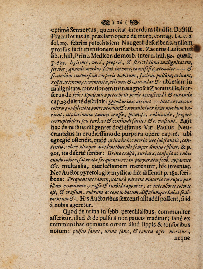 ' • optime Sennertus, quem citat,interdum illud fit« Dofiifl Fracaftorius in praeclaro opere de morb* contag. \.z* c. 6, fohup. febrim patechialem Naogeriidefcribens,nullarn prorfus facit mentionem urinae fanae, Z a c ur usLufitanurip lib^f/hift, Prine Medicor, de morb. intern.hift.ga- quaeft. p. 6lj\ legitime > vere, proprie , (Inblefiimi malignitatem^ fer ibit, quando morbus fa\>it iniens e r manifcfte\atmeiter-tf fecundum umloerfum corporis habitum, faciern7pul/um} urinamy refpirationem,excrementa,aBionestf cjnvadat ££r.ubi etiam in malignitate?mutationem urinae agnofcirZacutus ilie.Bur- ferus &£ febri Epidemicapetechiali probe agnofeenda iScuranda cap.zj.diferte deferibit: Quod urinas attinet —licet ea ratione color is,corfijl entia,contentorumifc nonnihilper hunc morbum J>a* rient y ut plurimum tamen crafay fpumofa, rubicunda 7 frigore corruptibiles y Jeu turbari (f confundifaciles c. ex fiunt* Agit hac de re fatis diligenter dofliflimus Vir Paulus Neu- crantzius in eruditiilimo de purpura opere cap. id* ubi egregie oftendit, quod urina in hoc morbo nec fubflant ia rcon~ tentiSyColore aliis que accidentibus {ibi.femper fimi lis effluat. &p„ £01« ita diferte Icribit : Urina cra(fay turbata* confufa ac rubi* eundo celor eyfatur at a fre que ntior es in purpuratisfebb, apparent (f<. multa alia, quae legionem merentur, hic invenias. Nec AuSorpyretologiaemyfticae hic difientit p«ig^ feri- bensi Frequentius tamen, natura partem materia corrupta per illam evacuante yeraffati turbida apparet, ac intenforls coloris efj (f craffum, rubrum ac conturb at umrdiffu(umque habet fedi- mentum (f c. His Au&oribus fexcenti alii addi pollentid a nobis ageretur* Quod de urina in febb. petechialibus, communiter afleritur, illud &de pulfua non paucis traditur; fane ex communi hac opinione ortum illud lippis & tonforibus BOtum; pulfus fantts y urina fanay (f tamen ager moritur \ x neque 'j