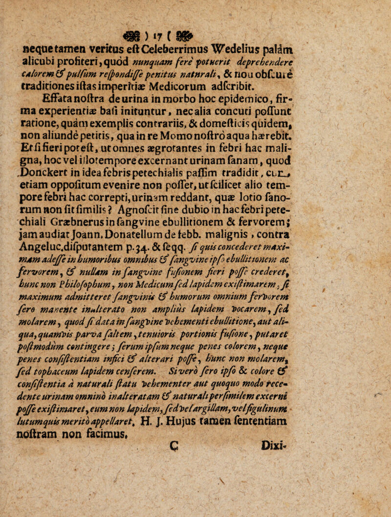 «eque tamen veritus eft Celeberrimus Wedelius paldtn alicubi profiteri, quod nunquam fere potuerit deprehendere calorem & pulfum reffondiffie penitus natnrali, & riou obfeuie traditiones iftas imperitiae Medicorum adferibit. Effata noftra de urina in morbo hoc epidemico, fir¬ ma experientiae bafi inituntur, nec alia concuti poliunt ratione, quam exemplis contrariis, & domefticis quidem, non aliunde petitis, qua in re Momonoftroaqua haerebit. Effifieripoteft, ut omnes aegrotantes in febri hac mali¬ gna, hoc vel iilotemporeexcernant urinam lanam, quod ,Donckert in idea febrispetechialis palfim tradidit, etiam oppofitum evenire non poffet,utfcilicet alio tem¬ pore febri hac correpti,urinam reddant, quae lotio fano¬ rum non fit fimilis? Agnofeirfine dubio in hac febri pete- chiali Graebnernsinfangvine ebullitionem & fervorem j jamaudiarJoann.Donatellumdefebb. malignis, contra Angeluc.difputantem p.34. &feqq. fi quis concederet maxi¬ mam adefie in humoribus omnibus fdngvine ipfo ebullitionem ac fervorem, cf nullam in fangvine fufionem fieri pojfie crederet, hunc non Philofopbum, non Medicum fed lapidem exiflimarem, fi maximum admitteret fangvinis (f humorum omnium ferVorent firo manente inalterato non amplius lapidem Vocarem, fed molarem, quodfi data in/angvine Vehementi ebullitione,aut ali¬ qua, quamvis parva faltem, tenuioris portionis fufione, putaret poftmodum contingere; ferum ipfum ne que penes colorem, neque penes confiflentiam infici & alterari poffe, hunc non molarem, fed tophaceum lapidem cenferem. Sivero fero ipfo & colore & confiftentia d naturali flatu Vehementer aut quoquo modo tece~ dente urinam omnino inalter atam naturaliperfimilem excerni pojfe exiftimarety eum non lapidem, fedvelargillam, velfigulinum lutumquls merito appellaret, H. J. Hujus tamen lentendam noftram non facimus. C Dixi-